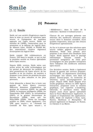 Page 2
                              Comprendre l'open source et les logiciels libres




                                           [1] PRÉAMBULE

                                                            « Middleware », dans le cadre de la
[1.1] Smile                                                 collection « Système et Infrastructure ».

Smile est une société d’ingénieurs experts                  Chacun de ces ouvrages présente une
dans la mise en œuvre de solutions open                     sélection des meilleures solutions open
source et l’intégration de systèmes                         source dans le domaine considéré, leurs
appuyés sur l’open source. Smile est                        qualités respectives, ainsi que des retours
membre de l’APRIL, l’association pour la                    d’expérience opérationnels.
promotion et la défense du logiciel libre,
de Alliance Libre, PLOSS, et PLOSS RA,                      Au fur et à mesure que des solutions open
des associations clusters        régionaux                  source solides gagnent de nouveaux
d'entreprises du logiciel libre.                            domaines, Smile sera présent pour
                                                            proposer à ses clients d’en bénéficier sans
Smile compte 290 collaborateurs en                          risque. Smile apparaît dans le paysage
France, 330 dans le monde, ce qui en fait                   informatique     français     comme       le
la première société en France spécialisée                   prestataire intégrateur de choix pour
dans l’open source.                                         accompagner les plus grandes entreprises
                                                            dans l’adoption des meilleures solutions
Depuis 2000, environ, Smile mène une                        open source.
action active de veille technologique qui
lui permet de découvrir les produits les                    Ces dernières années, Smile a également
plus prometteurs de l’open source, de les                   étendu la gamme des services proposés.
qualifier et de les évaluer, de manière à                   Depuis 2005, un département consulting
proposer à ses clients les produits les plus                accompagne nos clients, tant dans les
aboutis, les plus robustes et les plus                      phases d’avant-projet, en recherche de
pérennes.                                                   solutions, qu’en accompagnement de
                                                            projet. Depuis 2000, Smile dispose d’un
Cette démarche a donné lieu à toute une                     studio graphique, devenu en 2007 Agence
gamme      de    livres  blancs    couvrant                 Interactive, proposant outre la création
différents domaines d’application. La                       graphique, une expertise e-marketing,
gestion de contenus (2004), les portails                    éditoriale, et interfaces riches. Smile
(2005), la business intelligence (2006), les                dispose aussi d’une agence spécialisée
frameworks PHP (2007), la virtualisation                    dans la Tierce Maintenance Applicative, le
(2007), et la gestion électronique de                       support et l’exploitation des applications.
documents      (2008),   ainsi    que    les                Enfin, Smile est implanté à Paris, Lyon,
PGIs/ERPs (2008). Parmi les ouvrages                        Nantes, Bordeaux et Montpellier. Et
publiés en 2009, citons également « Les                     présent également en Espagne, en Suisse,
VPN open source », et « Firewall est                        en Ukraine et au Maroc.
Contrôle de flux open source », et




© Smile – Open Source Solutions - Reproduction autorisée selon les termes Creative Commons « by-nd »
 