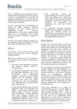 Page 22
                              Comprendre l'open source et les logiciels libres

GPL. La LGPL est un compromis entre la                            Une        protection    contre    les
volonté forte de promouvoir l’open source,                         revendications de brevets logiciels :
et éviter sa récupération au service de                            celui qui diffuse son code sous
logiciels propriétaires, et d’autre part la                        licence GPL-v3 donne tous les droits
volonté de rendre le plus grand service par                        d’utilisation permis par la licence et
la plus large utilisation.                                         s’interdit     de     poursuivre   les
                                                                   utilisateurs au nom des brevets
A noter qu’au delà de la permission de                             logiciels.
linker, la LGPL introduit quelques
conditions un peu subtiles sur le                                 La possibilité d’ajouter certaines
programme       linké.           Certains                          restrictions particulières à la licence,
programmeurs ont préféré diffuser sous                             parmi     un     nombre     limité   de
GPL avec en addendum une special                                   possibilités, ce qui donne un peu
                                                                   plus de flexibilité dans les problèmes
linking exception, autorisant l’appel de
                                                                   de compatibilité de licences.
fonction.

La GPL with special linking exception est                   AGPL (Affero)
plus lisible et plus permissive, ce qui l’a
fait choisir par SUN pour le JDK.                           Comme on l’a vu plus haut, il n’est pas
                                                            interdit de prendre un programme sous
                                                            licence GPL, construire sur cette base un
GPL-v3                                                      programme qui soit œuvre dérivée, et
                                                            utiliser ce programme pour son propre
La version 3 de la licence GPL a été
                                                            besoin, y compris en le déployant au sein
achevée courant 2007, et s'est déployée
                                                            de son organisation, sans pour autant en
progressivement.
                                                            diffuser les sources.        De la même
                                                            manière, il n’est pas interdit d’offrir un
Elle vise à améliorer la v2, et l’adapter à
                                                            service accessible sur l’Internet, qui soit
un contexte qui a évolué, sur les points
                                                            construit avec cette œuvre dérivée, sans
suivants :
                                                            pour autant en diffuser les sources, car
      Une plus stricte définition juridique                cet usage n’est pas une distribution.
       des termes, prêtant moins à
       interprétation ;                                     Avec la montée en puissance des offres de
                                                            services hébergés, de type Software as a
      L’interdiction d’empêcher, au moyen                  Service (SaaS), ce type d’usage s'est
       de dispositifs physique ou en ne                     étendu fortement. Or à bien y réfléchir,
       fournissant      pas    l’information                rendre     le     programme      accessible
       requise, la mise en œuvre du logiciel                directement à ses utilisateurs finaux au
       modifié sur son hardware cible.                      travers de l’Internet, est bel et bien une
       C’est ce qui avait été appelé                        manière d’interdire l’accès aux sources,
       tivoisation, du nom de l’entreprise                  tout en faisant une exploitation le plus
       Tivo, fabriquant de magnétoscope,                    souvent commerciale, qui s’apparente à
       qui y avait recours.                                 une distribution.

      Le cas de l’interdiction faite, dans de              C’est pour répondre à ce risque de
       nombreux pays, de contourner les                     contournement que la société Affero a
       DRM.        Une œuvre dérivée d’un                   créé, en coordination avec la FSF, la
       logiciel GPL-v3 ne peut invoquer                     licence AGPL ou Affero GPL.         Elle est
       cette interdiction. C’est à dire qu’il               identique à la GPL, mais ajoute un article
       n’est pas interdit d’écrire un                       qui dit que si le programme initial
       programme de DRM en utilisant des                    permettait un accès par le réseau et
       composants GPL-v3, mais il est                       diffusait ses sources par le réseau, alors le
       interdit d’interdire de le contourner.               programme dérivé doit en faire de même.

© Smile – Open Source Solutions - Reproduction autorisée selon les termes Creative Commons « by-nd »
 