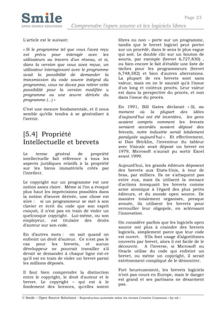 Page 23
                              Comprendre l'open source et les logiciels libres

L'article est le suivant:                                   libres ou non – porte sur un programme,
                                                            tandis que le brevet logiciel peut porter
« Si le programme tel que vous l'avez reçu                  sur un procédé, dans le sens le plus vague
est prévu pour interagir avec les                           qui soit. Le double clic sur un bouton de
utilisateurs au travers d'un réseau, et si,                 souris, par exemple (brevet 6,727,830) ,
dans la version que vous avez reçue, un                     ou bien encore le fait d'établir une liste de
utilisateur interagissant avec le programme                 tâches pour les programmeurs (brevet
avait la possibilité de demander la                         6,748,582) et bien d'autres aberrations.
transmission du code source intégral du                     La plupart de ces brevets sont sans
programme, vous ne devez pas retirer cette                  valeur, mais on ne le saurait qu'à l'issue
possibilité pour la version modifiée u                      d'un long et coûteux procès. Leur valeur
                                                            est dans la perspective du procès, et non
programme ou une œuvre dérivée du
                                                            dans l'issue du procès.
programme (...) »
                                                            En 1991, Bill Gates déclarait « Si, au
C’est une mesure fondamentale, et il nous
                                                            moment où la plupart des idées
semble qu’elle tendra à se généraliser à
l’avenir.                                                   d'aujourd'hui ont été inventées, les gens
                                                            avaient compris comment les brevets
                                                            seraient accordés avaient déposé des
                                                            brevets, notre industrie serait totalement
[5.4] Propriété                                             paralysée aujourd'hui ». Et effectivement,
Intellectuelle et brevets                                   si Dan Bricklin, l'inventeur du tableur
                                                            avec Visicalc avait déposé un brevet en
                                                            1979, Microsoft n'aurait pu sortir Excel
Le      terme    général    de   propriété
                                                            avant 1999.
intellectuelle fait référence à tous les
aspects juridiques relatifs à la propriété                  Aujourd'hui, les grands éditeurs déposent
sur les biens immatériels créés par                         des brevets aux Etats-Unis, à tour de
l’intellect.                                                bras, par milliers. Ils ne s'attaquent pas
                                                            entre eux, mais ils utilisent la menace
Le copyright sur un programme est une
                                                            d'actions invoquant les brevets comme
notion assez claire. Même si l’on a évoqué
                                                            arme atomique à l'égard des plus petits
plus haut les imprécisions possibles dans
                                                            éditeurs, et du monde open source. De
la notion d’œuvre dérivée, une chose est
                                                            manière totalement organisée, presque
sûre : si un programmeur se met à son
                                                            avouée, ils utilisent les brevets pour
clavier et écrit du code que son esprit
                                                            verrouiller leur oligopole, en sclérosant
conçoit, il n’est pas en train de violer un
                                                            l'innovation.
quelconque copyright. Lui-même, ou son
employeur, est titulaire des droits                         On considère parfois que les logiciels open
d’auteur sur son code.                                      source ont plus à craindre des brevets
                                                            logiciels, simplement parce que leur code
En d’autres mots : on sait quand on
                                                            est ouvert. S’ils font usage d’algorithmes
enfreint un droit d’auteur. Ce n'est pas le
                                                            couverts par brevet, alors il est facile de le
cas    pour     les   brevets,   et   aucun
                                                            découvrir. A l’inverse, si Microsoft ou
développeur ne pourrait travailler s'il
                                                            Oracle utilise du code qui enfreint un
devait se demander à chaque ligne est-ce
                                                            brevet, ou même un copyright, il serait
qu'il est en train de violer un brevet parmi
                                                            extrêmement compliqué de le démontrer.
les millions déposés.
                                                            Fort heureusement, les brevets logiciels
Il faut bien comprendre la distinction
                                                            n’ont pas cours en Europe, mais le danger
entre le copyright, le droit d'auteur et le
                                                            est grand et ses partisans ne désarment
brevet. Le copyright – qui est à le
                                                            pas.
fondement des licences, qu'elles soient

© Smile – Open Source Solutions - Reproduction autorisée selon les termes Creative Commons « by-nd »
 