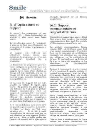 Page 24
                              Comprendre l'open source et les logiciels libres


               [6] SUPPORT                                  invoquée également
                                                            propriétaires.
                                                                                           par    les    licences



[6.1] Open source et                                        [6.2] Support
support                                                     communautaire et
Le support des programmes est une                           support d’éditeurs
question clé.   Dans l’informatique en
général, et plus encore dans l’open                         En matière de support open source, il faut
source.                                                     bien séparer deux mondes : les produits
                                                            communautaires d’une part, les produits
Qu’entend-on par support ?     La capacité                  d’éditeurs commerciaux d’autre part.
à apporter de l’aide dans l’utilisation du
programme et à corriger le programme le                     Les produits communautaires (Linux,
cas échéant.                                                Apache, PHP, …) bénéficient avant tout
                                                            d’un support communautaire. C’est à dire
Le     support   peut    s’adresser  aux                    basé sur le volontariat de développeurs
utilisateurs   finaux,     comme     aux                    impliqués, qui répondent aux questions
exploitants du programme, ou encore aux                     des utilisateurs sur les mailing-lists et
programmeurs      travaillant    sur   le                   forums. Et basé également sur le suivi et
programme.                                                  la prise en charge des anomalies sur les
                                                            plateformes       de      développement
Le déploiement de programmes pour des                       communautaires.
tâches critiques, en particulier dans des
entreprises, requiert absolument un                         Lorsque la communauté est active, comme
support, car le risque d’une situation de                   c’est le cas autour des grands produits, ce
blocage est trop important, cela que ce                     support communautaire peut être d’une
blocage soit dû à une anomalie ou à un                      très grande efficacité, d’une très grande
mauvais usage, mauvaise configuration,                      réactivité, très supérieur à un support
incompatibilité, etc.                                       commercial.      Mais certains utilisateurs
                                                            resteront chagrinés qu’il soit sans
La question du support est un sujet                         garantie, que l’on ne puisse attaquer
sensible en matière de logiciel open                        personne si un problème n’était pas
source. En premier lieu parce qu’il y a                     résolu.       En réalité, la plupart des
une différence de fond, pour les produits                   supports d’éditeurs commerciaux sont
d’origine   communautaire,       entre    un                également sans garantie de résultat.
support de communautés et un support
d’éditeur. En second lieu parce que les                     Outre l’aspect communautaire, se pose
éditeurs    de    produits      propriétaires               aussi le problème de la diversité des
voudraient faire croire que le support est                  produits. Un système d’information peut
un point faible des logiciels open source.                  inclure couramment plus de 10 produits
                                                            différents dans la ‘pile’ logicielle : Linux,
Il est vrai que la licence open source porte                Apache, Tomcat, MySql, Hibernate, …
en général en gros caractères la mention :                  Lorsqu’un problème survient, à qui
ce logiciel est fourni en l’état, sans                      s’adressera-t-on ?              Les    clients
garanties, etc…         Et de fait, il serait               professionnels         demandent           un
extraordinaire de réclamer quoi que ce                      interlocuteur unique, pour prendre en
soit à l’auteur qui vous a permis d’utiliser                charge les premiers niveaux de support.
son œuvre. Mais on oublie parfois que
l’absence de garantie est le plus souvent                   Très tôt dans le développement de l’open
                                                            source, des acteurs commerciaux ont

© Smile – Open Source Solutions - Reproduction autorisée selon les termes Creative Commons « by-nd »
 