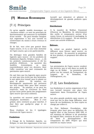 Page 28
                              Comprendre l'open source et les logiciels libres


  [7] MODELES ECONOMIQUES                                   lucratif, qui stimulent et pilotent le
                                                            développement de grands produits open
                                                            source.

[7.1] Principes                                             Distributeurs

Ce qu’on appelle modèle éconmique, ou                       A la manière de Redhat, Canonical
« business model », ce sont les principes de                (Ubuntu) ou Mandriva, ils sélectionnent
fonctionnement qui assurent la rentabilité                  des outils et composants autour d’un
d’une société. On peut étendre l’analyse                    noyau Linux, en assurent le packaging, la
aux organismes à but non lucratif en                        distribution et le support. Ils ont souvent
s’intéressant du moins à leurs revenus et                   aussi une activité d'éditeurs.
charges.
                                                            Éditeurs
Et de fait, tout n’est pas gratuit dans
l’open source, et il y a une vraie économie                 Ils créent un produit logiciel, qu’ils
de l’open source, qui a ses particularités.                 diffusent sous licence open source, en
                                                            tout ou partie. Ils assurent la promotion
On distingue trois grandes familles de                      de leur produit, et proposent des offres de
logiciels open source : (1) les produits de                 support.
fondations (Apache, Eclipse, Linux, …), (2)
les produits communautaires et (3) les
produits d’éditeurs.     La question des                    Prestataires
modèles       économiques       se     pose
                                                            Les prestataires de l’open source vendent
essentiellement pour ces derniers, dont
                                                            des services, que ce soit dans un mode de
l'offre constitue une part croissante du
                                                            régie ou de forfait.    La prestation peut
patrimoine open source.
                                                            porter sur du conseil, de l'intégration, du
On sait bien que les logiciels open source                  support,     de     la    formation,     de
ne sont pas tous écrits par des bénévoles,                  l'hébergement, etc.
le soir après leur travail, pour le plaisir ou
pour la gloire.           Ils existent, ces
développeurs passionnés qui prennent                        [7.2] Les fondations
sur leur temps libre pour faire avancer
des projets.    Ils existent, et on peut les                Les fondations et autres organismes à but
remercier, mais ils n’écrivent au final                     non lucratif tiennent une place très
qu’une toute petite partie des programmes                   importante dans l’écosystème de l’open
open source que nous utilisons.                             source.
La question est souvent posée par les                       Les plus grands produits open source, et
néophytes incrédules :      Mais si c’est                   ceux qui ont la plus large diffusion, sont
gratuit, alors comment ça peut marcher, il                  issus de ces fondations, ou bien repris en
faut bien que quelqu’un paye à un                           charge par celles-ci.
moment ?
                                                            La Free Software Foundation, déjà
Nous étudions ici les 4                   typologies        évoquée plus haut pour sa définition du
d’acteurs de l’open source :                                logiciel libre et des licences GNU GPL et
                                                            ses missions de défense et de promotion
Fondations                                                  du logiciel libre, continue de jouer un rôle
                                                            clé    dans      le   développement     des
A l’image de la fondation Apache, ou                        composants du GNU Project qui sont
Eclipse, ce sont des organismes à but non                   associés au noyau Linux.

© Smile – Open Source Solutions - Reproduction autorisée selon les termes Creative Commons « by-nd »
 