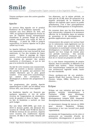 Page 29
                              Comprendre l'open source et les logiciels libres

Voyons quelques unes des autres grandes                     Les dépenses, sur la même période, ne
fondations.                                                 sont que de 33 K$, dont 28 consacrés à la
                                                            mission principale de la fondation de
                                                            diffuser ses logiciels open source au public
Apache                                                      gratuitement, c’est à dire principalement
                                                            des coûts d’hébergement et d’exploitation.
Le serveur Http Apache est le produit
fondateur de la fondation éponyme.       Il                 On constate donc que les flux financiers
remonte aux tous débuts du web, soit                        sont minuscules, comparés à la puissance
1995, où quelques développeurs réunis au                    effective de la fondation dans sa mission
sein de l’Apache Group entreprennent                        de promotion et de développement de
d’améliorer le premier Httpd du NCSA,                       grandes applications open source.
comme alternative aux outils de Sun et
Netscape.      A partir de 1996 et jusqu’à                  L’avancement des projets est surtout basé
aujourd’hui, le serveur Apache est le plus                  sur le volontariat, mais également sur les
utilisé sur le web.                                         dons en nature que peuvent faire des
                                                            entreprises en autorisant certains de leurs
La Apache Software Foundation (ASF) est                     développeurs à travailler sur des projets
une association à but non lucratif de droit                 Apache sur leur temps de travail, pour
américain, et l’un des temples de l’open                    une période convenue.           Des accords
source.      Dans le paysage de l’open                      spécifiques permettent d’assurer que le
source, c’est la seule entité qui ait à la fois             fruit de ce travail est propriété de l’ASF.
les moyens de pousser des projets
nombreux et d’envergure, et qui ne soit                     Il y a une bonne cinquantaine de projets
pas à la recherche de profits.                              Apache, dont la notoriété, la diffusion et la
                                                            qualité sont variées. Dans l’ensemble,
Du fait de cette vocation non commerciale,                  une caractéristique commune est d’avoir
l’ASF est motivée à donner naissance à                      une architecture logicielle solide, basée
des projets de qualité, qui puissent être                   sur des standards.
utilisés librement par le plus grand
nombre. C’est aussi cette caractéristique                   Citons quelques-uns de ces produits :
qui     amène      des    entreprises  ou                   Apache Httpd, Perl, Lucene, Tomcat, Ant,
développeurs à donner des programmes à                      Cocoon, Lenya, OfBiz, Struts, et bien
l’ASF.                                                      d’autres…
Les programmes des projets Apache
appartiennent à l’ASF, qui les diffuse sous                 Eclipse
licence APL, une licence non-copyleft.
                                                            Eclipse est une initiative qui réunit de
La fondation Apache est financée par                        grandes      sociétés  informatiques,    à
quelques sponsors, et tire de petits                        l’initiative   d’IBM,  pour     développer
revenus de l’organisation de séminaires,                    initialement       une   plateforme     de
vente de goodies et dons en ligne. Mais                     développement intégrée (IDE, Integrated
en fait, la fondation a surtout un tout                     Development Environment), du même nom.
petit budget.
                                                            Le mouvement change de statuts en 2004
Sur son bilan 2005-2006, qui reste en                       pour     devenir    fondation     Eclipse,
2010 le dernier publié, elle déclarait des                  association à but non lucratif (non profit
recettes de 150 K$, dont 95 K$ de dons et                   organization).
50 K$ de revenus de ses services, répartis
entre recettes des conférences Apache                       La mission de l’organisation est de créer et
(environ 30 K$) et des Codes Awards (20                     promouvoir un ensemble d’outils de
K$).                                                        conception, développement et gestion de

© Smile – Open Source Solutions - Reproduction autorisée selon les termes Creative Commons « by-nd »
 