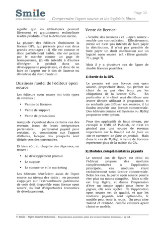Page 33
                              Comprendre l'open source et les logiciels libres

signifie que les utilisateurs peuvent                       Vente de licence
librement et gratuitement redistribuer
lesdits produits, c’est la définition même.                 « Vendre des licences » et « open source »
                                                            semble une contradiction. Effectivement,
La plupart des éditeurs choisissent la                      même s'il n'est pas interdit de faire payer
licence GPL, qui présente pour eux deux                     la distribution, il n'est pas possible de
grands avantages : (1) elle est connue et                   faire payer un droit d'utilisation sur un
donc parfaitement lisible, elle est perçue                  logiciel open source (cf. « Bière gratuite
par le marché comme un gage de                              ?! », page 7).
transparence, (2) elle interdit à d’autres
d’intégrer     le   produit     dans     un                 Mais il y a plusieurs cas de figure de
développement propriétaire, et donc de se                   double licences possibles.
faire de l’argent sur le dos de l’auteur ou
détenteur du droit d’auteur.
                                                            1) Sortir de la GPL

Business model de l’éditeur open                            Le premier est une licence non open
source                                                      source, propriétaire donc, qui permet au
                                                            client de ne pas être tenu par les
Les éditeurs open source ont trois types                    obligations de la licence GPL.            En
de revenus :                                                particulier si le client veut distribuer une
                                                            œuvre dérivée utilisant le programme, et
      Ventes de licences                                   ne souhaite pas diffuser ses sources, il lui
                                                            faudra acquérir une licence commerciale.
      Vente de support                                     Des éditeurs comme eZ Systems ou MySql
      Vente de prestations                                 proposent cette option.

Auxquels s’ajoutent dans certains cas des                   Pour des applicatifs de haut niveau, par
revenus issus de leurs intégrateurs                         exemple le CMS eZ Publish, ce n’est en
partenaires :     partenariat payant pour                   général pas une source de revenus
certains, ou commission sur l’apport                        importante car la finalité est de faire un
d’affaires, lorsque des prospects sont                      site et rarement de faire un produit. Mais
dirigés vers des partenaires.                               dans le cas de MySql, la vente de licences
                                                            représente plus de la moitié du CA.
Et bien sûr, au chapitre des dépenses, on
trouve :                                                    2) Modules complémentaires payants
      Le développement produit
                                                            Le second cas de figure est celui où
      Le support                                           l’éditeur    propose       des      modules
                                                            complémentaires          à      l’application
      Le commerce et le marketing                          principale,      ces      modules       étant
                                                            exclusivement sous licence commerciale.
Les éditeurs bénéficient aussi de l’open                    Selon les cas, la partie open source pourra
source au niveau des coûts : en pouvant                     être plus ou moins complète. Mais si elle
s’appuyer sur l’extraordinaire patrimoine                   est trop légère, et donne l’impression
de code déjà disponible sous licence open                   d’être un simple appât pour ferrer le
source, ils font d’importantes économies                    pigeon, elle sera rejetée. Si l’application
de développement.                                           open source est de qualité, et que les
                                                            modules payants sont optionnels, le
                                                            modèle peut tenir la route. On peut citer
                                                            Talend et Pentaho, comme éditeurs ayant
                                                            choisi ce modèle.


© Smile – Open Source Solutions - Reproduction autorisée selon les termes Creative Commons « by-nd »
 
