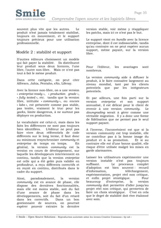 Page 35
                              Comprendre l'open source et les logiciels libres

souvent plus vite que les autres.      Le                   version stable, voir même y réappliquer
produit n’est jamais totalement stabilisé,                  les patchs, mais ici ce n’est pas le but.
toujours en mouvement, et le support
toujours précieux pour une utilisation                      Le support vient en bundle avec la licence
professionnelle.                                            entreprise, dont il est indissociable, tandis
                                                            qu'au contraire on ne peut espérer aucun
                                                            support, même payant, sur la version
Modèle 2 : stabilité et support                             libre.
D'autres éditeurs choisissent un modèle
qui fait payer la stabilité. Ils distribuent
leur produit sous deux licences, l'une                      Pour l’éditeur,          les    avantages      sont
libre, l'autre non-libre. Mais ce n'est pas                 nombreux.
tout à fait le même produit.
                                                            La version community aide à diffuser le
Dans cette catégorie, on peut citer                         produit, à le faire connaître largement au
Alfresco, Jahia, Pentaho, eXo, Liferay.                     niveau mondial, tant par les clients
                                                            potentiels que par les intégrateurs
Avec la licence non-libre, on a une version                 potentiels.
« enterprise-ready », « production grade »,
« fully tested », etc. tandis que la version                Et par ailleurs, une fois parti sur la
libre, intitulée « community », ou encore                   version    enterprise   et   son   support
« labs », est présentée comme pas stable,                   annualisé, il est délicat pour le client de
pas testée, vraiment le truc pour les                       revenir à une version community.         Le
geeks, limite dangereux, à ne surtout pas                   downgrading serait à gérer comme une
déployer en production.                                     véritable migration. Il y a donc une forme
                                                            de fidélisation que ne permet pas le seul
Le vocabulaire est celui-ci, mais dans les                  support payant.
faits les différences ne sont pas toujours
bien identifiées.    L’éditeur ne peut pas                  A l’inverse, l’inconvénient est que si la
faire vivre deux référentiels de code                       version community est trop instable, elle
différents sur le long terme, il faut donc                  ne contribue pas à la bonne image du
au minimum resynchroniser community et                      produit et à sa promotion.        Et si au
enterprise de temps en temps.           En                  contraire elle est d’une bonne qualité, elle
général, la version community est la                        risque d’être utilisée malgré les mises en
version en cours de développement, sur                      garde alarmantes.
laquelle les développeurs interviennent en
continu, tandis que la version enterprise                   Laisser les utilisateurs expérimenter une
est celle qui a été gelée puis validée en                   version instable n’est pas toujours
profondeur, a reçu différents correctifs et                 suffisant.        Le processus complet
en reçoit en continu, distribués dans le                    d’adoption est bien souvent : recueil
cadre du support.                                           d’information,              téléchargement,
                                                            expérimentation, projet réel non critique,
Ainsi,   paradoxalement,    la   version                    et enfin projet stratégique.            Pour
community est en avance de phase, elle                      beaucoup      d’entreprise,     la   version
dispose des dernières fonctionnalités,                      community doit permettre d’aller jusqu’au
mais elle est moins stable, soit du fait                    projet réel non critique, qui permettra de
d’une avance de phase dans les                              faire un choix stratégique. C’est en cela
développements, soit du fait d’un retard                    que le degré de stabilité doit être étalonné
dans les correctifs.     Dans un bon                        avec soin.
gestionnaire de sources, on pourrait
espérer pouvoir extraire la dernière


© Smile – Open Source Solutions - Reproduction autorisée selon les termes Creative Commons « by-nd »
 