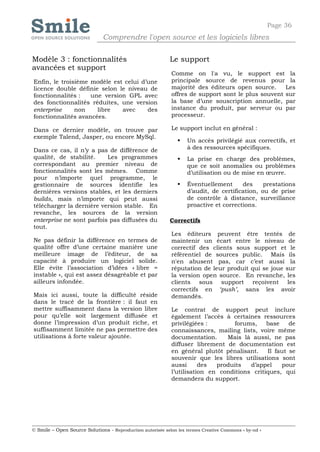 Page 36
                              Comprendre l'open source et les logiciels libres

Modèle 3 : fonctionnalités                                  Le support
avancées et support
                                                            Comme on l'a vu, le support est la
Enfin, le troisième modèle est celui d’une                  principale source de revenus pour la
licence double définie selon le niveau de                   majorité des éditeurs open source.     Les
fonctionnalités :   une version GPL avec                    offres de support sont le plus souvent sur
des fonctionnalités réduites, une version                   la base d’une souscription annuelle, par
enterprise     non    libre   avec     des                  instance du produit, par serveur ou par
fonctionnalités avancées.                                   processeur.

Dans ce dernier modèle, on trouve par                       Le support inclut en général :
exemple Talend, Jasper, ou encore MySql.
                                                                  Un accès privilégié aux correctifs, et
Dans ce cas, il n’y a pas de différence de                         à des ressources spécifiques.
qualité, de stabilité.    Les programmes                          La prise en charge des problèmes,
correspondant au premier niveau de                                 que ce soit anomalies ou problèmes
fonctionnalités sont les mêmes. Comme                              d’utilisation ou de mise en œuvre.
pour n’importe quel programme, le
gestionnaire de sources identifie les                             Éventuellement      des     prestations
dernières versions stables, et les derniers                        d’audit, de certification, ou de prise
builds, mais n’importe qui peut aussi                              de contrôle à distance, surveillance
télécharger la dernière version stable. En                         proactive et corrections.
revanche, les sources de la version
enterprise ne sont parfois pas diffusées du                 Correctifs
tout.
                                                            Les éditeurs peuvent être tentés de
Ne pas définir la différence en termes de                   maintenir un écart entre le niveau de
qualité offre d’une certaine manière une                    correctif des clients sous support et le
meilleure image de l’éditeur, de sa                         référentiel de sources public. Mais ils
capacité à produire un logiciel solide.                     n'en abusent pas, car c’est aussi la
Elle évite l’association d’idées « libre =                  réputation de leur produit qui se joue sur
instable », qui est assez désagréable et par                la version open source. En revanche, les
ailleurs infondée.                                          clients sous support reçoivent les
                                                            correctifs en ‘push’, sans les avoir
Mais ici aussi, toute la difficulté réside                  demandés.
dans le tracé de la frontière : il faut en
mettre suffisamment dans la version libre                   Le contrat de support peut inclure
pour qu’elle soit largement diffusée et                     également l’accès à certaines ressources
donne l’impression d’un produit riche, et                   privilégiées :       forums,     base    de
suffisamment limitée ne pas permettre des                   connaissances, mailing lists, voire même
utilisations à forte valeur ajoutée.                        documentation.     Mais là aussi, ne pas
                                                            diffuser librement de documentation est
                                                            en général plutôt pénalisant.    Il faut se
                                                            souvenir que les libres utilisations sont
                                                            aussi      des  produits   d’appel    pour
                                                            l’utilisation en conditions critiques, qui
                                                            demandera du support.




© Smile – Open Source Solutions - Reproduction autorisée selon les termes Creative Commons « by-nd »
 
