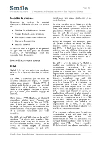 Page 37
                              Comprendre l'open source et les logiciels libres

Résolution de problèmes                                     rapidement une vague d’adhésion et de
                                                            contributions.
Beaucoup de contrats de support
distinguent différents niveaux, en termes                   Ce n’est toutefois qu’en 2000 que MySql
de                                                          passera sous licence GPL. Jusqu’à cette
                                                            date, une licence spécifique excluait les
      Nombre de problèmes sur l’année                      plateformes Windows et interdisait à qui
                                                            que ce soit de proposer un support
      Temps de réaction sur problème
                                                            payant. En fait une telle licence ne passe
      Horaires d’ouverture de la hot-line                  pas les critères de l’open source definition.

      Garantie de correction                               MySql AB comptait 360 employés, pour
                                                            un chiffre d’affaire de 40M$ en 2006,
      Prise de contrôle
                                                            derniers chiffres connus lors du rachat
La relation avec le support est en général                  par SUN.     Il faut bien mesurer à quel
de type web ou mail pour les contrats                       point ce sont des chiffres minuscules au
basiques, et téléphonique pour les                          regard des grands éditeurs traditionnels.
contrats haut de gamme.                                     Oracle comptait le même année 68 000
                                                            employés et un chiffre d’affaires de 17
                                                            Md$. C’est à dire 400 fois plus.
Trois éditeurs open source
                                                            En 2004, avec la version 4, MySql a
                                                            modifié ses conditions de licence, les
MySql
                                                            connecteurs       permettant      à     des
MySql A.B. est une entreprise suédoise,                     programmes d’accéder à la base, sont
éditeur de la base de données du même                       passés de la licence LGPL à la GPL. Les
nom.                                                        implications sont très fortes. En effet, le
                                                            fait qu’un programme appelle une base de
En 1994, il n’existait pas de base de                       données     n’implique    pas   qu’il   soit
données relationnelle légère, et encore                     « construit sur » la base de données, au
moins open source.       Depuis 1990, il                    sens de la licence GPL. A priori donc, un
existait déjà Postgres, créé par Michael                    programme peut utiliser en tant que
Stonebraker, déjà fondateur de Ingres.                      serveur une base MySql sous GPL, sans
Mais à cette époque, Postgres n’utilisait                   tomber sous les obligations de la licence
pas SQL mais QUEL comme langage de                          GPL.     Mais pour réaliser cet appel, les
requête.                                                    applications utiliseront le plus souvent le
                                                            connecteur fourni par MySql.      Ainsi, en
Dans l’année 1994, Hughes, un étudiant                      mettant les connecteurs sous licence GPL
australien, réalise pour Postgres un                        et non LGPL, MySql vise à propager aux
traducteur de requête de SQL vers QUEL,                     applications utilisant son serveur les
puis il finit par réécrire la couche de                     implications de la GPL, et de cette
stockage, en simplifiant au maximum les                     manière pousser davantage de clients vers
fonctionnalités. Son projet s’appelle mSql,                 ses licences non open source.
et il acquiert rapidement une belle
notoriété.                                                  C’est pourquoi ce changement de politique
                                                            commerciale a été mal vécu dans les
En 1995, Michael Widenius, de la société                    communautés open source.               Les
suédoise TcX ajoute une interface SQL                       développeurs de PHP en particulier ont
compatible avec mSql sur le moteur de                       invoqué l’incompatibilité entre la licence
base de données maison Unireg. Dès le                       utilisée pour PHP.      Pour y répondre,
début, la société adopte un modèle                          MySql a ajouté une clause particulier, la
d’éditeur open source, ce qui crée


© Smile – Open Source Solutions - Reproduction autorisée selon les termes Creative Commons « by-nd »
 