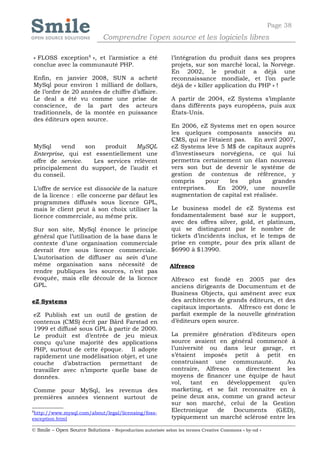 Page 38
                              Comprendre l'open source et les logiciels libres

« FLOSS exception8 », et l’armistice a été                  l’intégration du produit dans ses propres
conclue avec la communauté PHP.                             projets, sur son marché local, la Norvège.
                                                            En 2002, le produit a déjà une
Enfin, en janvier 2008, SUN a acheté                        reconnaissance mondiale, et l’on parle
MySql pour environ 1 milliard de dollars,                   déjà de « killer application du PHP » !
de l’ordre de 20 années de chiffre d’affaire.
Le deal a été vu comme une prise de                         A partir de 2004, eZ Systems s’implante
conscience, de la part des acteurs                          dans différents pays européens, puis aux
traditionnels, de la montée en puissance                    États-Unis.
des éditeurs open source.
                                                            En 2006, eZ Systems met en open source
                                                            les quelques composants associés au
                                                            CMS, qui ne l’étaient pas. En avril 2007,
MySql     vend    son   produit    MySQL                    eZ Systems lève 5 M$ de capitaux auprès
Enterprise, qui est essentiellement une                     d’investisseurs norvégiens, ce qui lui
offre de service.    Les services relèvent                  permettra certainement un élan nouveau
principalement du support, de l’audit et                    vers son but de devenir le système de
du conseil.                                                 gestion de contenus de référence, y
                                                            compris     pour    les   plus     grandes
L’offre de service est dissociée de la nature               entreprises.    En 2009, une nouvelle
de la licence : elle concerne par défaut les                augmentation de capital est réalisée.
programmes diffusés sous licence GPL,
mais le client peut à son choix utiliser la                 Le business model de eZ Systems est
licence commerciale, au même prix.                          fondamentalement basé sur le support,
                                                            avec des offres silver, gold, et platinum,
Sur son site, MySql énonce le principe                      qui se distinguent par le nombre de
général que l’utilisation de la base dans le                tickets d’incidents inclus, et le temps de
contexte d’une organisation commerciale                     prise en compte, pour des prix allant de
devrait être sous licence commerciale.                      $6990 à $13990.
L’autorisation de diffuser au sein d’une
même organisation sans nécessité de                         Alfresco
rendre publiques les sources, n’est pas
évoquée, mais elle découle de la licence                    Alfresco est fondé en 2005 par des
GPL.                                                        anciens dirigeants de Documentum et de
                                                            Business Objects, qui amènent avec eux
eZ Systems                                                  des architectes de grands éditeurs, et des
                                                            capitaux importants. Alfresco est donc le
eZ Publish est un outil de gestion de                       parfait exemple de la nouvelle génération
contenus (CMS) écrit par Bård Farstad en                    d’éditeurs open source.
1999 et diffusé sous GPL à partir de 2000.
Le produit est d’entrée de jeu mieux                        La première génération d’éditeurs open
conçu qu’une majorité des applications                      source avaient en général commencé à
PHP, surtout de cette époque. Il adopte                     l’université ou dans leur garage, et
rapidement une modélisation objet, et une                   s’étaient imposés petit à petit en
couche     d’abstraction permettant     de                  construisant une communauté.         Au
travailler avec n’importe quelle base de                    contraire, Alfresco a directement les
données.                                                    moyens de financer une équipe de haut
                                                            vol,   tant  en   développement   qu’en
Comme pour MySql, les revenus des                           marketing, et se fait reconnaître en à
premières années viennent surtout de                        peine deux ans, comme un grand acteur
                                                            sur son marché, celui de la Gestion
8
 http://www.mysql.com/about/legal/licensing/foss-
                                                            Electronique   de   Documents    (GED),
exception.html                                              typiquement un marché sclérosé entre les

© Smile – Open Source Solutions - Reproduction autorisée selon les termes Creative Commons « by-nd »
 