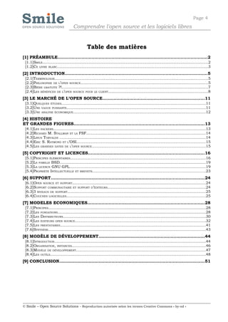 Page 4
                                      Comprendre l'open source et les logiciels libres


                                                 Table des matières
[1] PRÉAMBULE..........................................................................................................2
 [1.1]SMILE.......................................................................................................................................2
 [1.2]CE LIVRE BLANC...........................................................................................................................3
[2] INTRODUCTION....................................................................................................5
 [2.1]TERMINOLOGIE.............................................................................................................................5
 [2.2]PHILOSOPHIE DE L’OPEN SOURCE........................................................................................................5
 [2.3]BIÈRE GRATUITE ?!.....................................................................................................................7
 [2.4]LES BÉNÉFICES DE L’OPEN SOURCE POUR LE CLIENT.................................................................................8
[3] LE MARCHÉ DE L’OPEN SOURCE........................................................................11
 [3.1]QUELQUES ÉTUDES.....................................................................................................................11
 [3.2]UNE VAGUE PUISSANTE.................................................................................................................11
 [3.3]UNE ANALYSE ÉCONOMIQUE............................................................................................................12
[4] HISTOIRE
ET GRANDES FIGURES............................................................................................13
 [4.1]LES HACKERS............................................................................................................................13
 [4.2]RICHARD M. STALLMAN ET LA FSF.................................................................................................14
 [4.3]LINUS TORVALDS .......................................................................................................................14
 [4.4]ERIC S. RAYMOND ET L’OSI.........................................................................................................15
 [4.5]LES GRANDES DATES DE L’OPEN SOURCE.............................................................................................15
[5] COPYRIGHT ET LICENCES..................................................................................16
 [5.1]PRINCIPES ÉLÉMENTAIRES..............................................................................................................16
 [5.2]LA FAMILLE BSD.......................................................................................................................19
 [5.3]LA LICENCE GNU GPL...............................................................................................................19
 [5.4]PROPRIÉTÉ INTELLECTUELLE ET BREVETS............................................................................................23
[6] SUPPORT............................................................................................................24
 [6.1]OPEN SOURCE ET SUPPORT.............................................................................................................24
 [6.2]SUPPORT COMMUNAUTAIRE ET SUPPORT D’ÉDITEURS................................................................................24
 [6.3]3 NIVEAUX DE SUPPORT.................................................................................................................25
 [6.4]COUCHES LOGICIELLES.................................................................................................................25
[7] MODELES ECONOMIQUES...................................................................................28
 [7.1]PRINCIPES................................................................................................................................28
 [7.2]LES FONDATIONS.........................................................................................................................28
 [7.3]LES DISTRIBUTEURS....................................................................................................................30
 [7.4]LES ÉDITEURS OPEN SOURCE..........................................................................................................32
 [7.5]LES PRESTATAIRES.......................................................................................................................41
 [7.6]SYNTHÈSE................................................................................................................................43
[8] MODÈLE DE DÉVELOPPEMENT...........................................................................44
 [8.1]INTRODUCTION...........................................................................................................................44
 [8.2]ORGANISATION, INSTANCES.............................................................................................................46
 [8.3]MODÈLE DE DÉVELOPPEMENT.........................................................................................................47
 [8.4]LES OUTILS...............................................................................................................................48
[9] CONCLUSION......................................................................................................51




© Smile – Open Source Solutions - Reproduction autorisée selon les termes Creative Commons « by-nd »
 