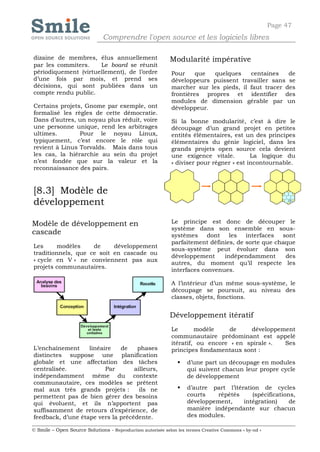 Page 47
                              Comprendre l'open source et les logiciels libres

dizaine de membres, élus annuellement                       Modularité impérative
par les commiters.    Le board se réunit
périodiquement (virtuellement), de l’ordre                  Pour     que quelques     centaines    de
d’une fois par mois, et prend ses                           développeurs puissent travailler sans se
décisions, qui sont publiées dans un                        marcher sur les pieds, il faut tracer des
compte rendu public.                                        frontières propres et identifier des
                                                            modules de dimension gérable par un
Certains projets, Gnome par exemple, ont                    développeur.
formalisé les règles de cette démocratie.
Dans d’autres, un noyau plus réduit, voire                  Si la bonne modularité, c’est à dire le
une personne unique, rend les arbitrages                    découpage d’un grand projet en petites
ultimes.        Pour le noyau Linux,                        entités élémentaires, est un des principes
typiquement, c’est encore le rôle qui                       élémentaires du génie logiciel, dans les
revient à Linus Torvalds. Mais dans tous                    grands projets open source cela devient
les cas, la hiérarchie au sein du projet                    une exigence vitale.         La logique du
n’est fondée que sur la valeur et la                        « diviser pour régner » est incontournable.
reconnaissance des pairs.


[8.3] Modèle de
développement

Modèle de développement en                                  Le principe est donc de découper le
                                                            système dans son ensemble en sous-
cascade                                                     systèmes     dont   les interfaces    sont
                                                            parfaitement définies, de sorte que chaque
Les      modèles    de     développement
                                                            sous-système peut évoluer dans son
traditionnels, que ce soit en cascade ou
                                                            développement     indépendamment       des
« cycle en V » ne conviennent pas aux
                                                            autres, du moment qu’il respecte les
projets communautaires.
                                                            interfaces convenues.

                                                            A l’intérieur d’un même sous-système, le
                                                            découpage se poursuit, au niveau des
                                                            classes, objets, fonctions.


                                                            Développement itératif
                                                            Le       modèle     de    développement
                                                            communautaire prédominant est appelé
                                                            itératif, ou encore « en spirale ». Ses
L’enchaînement     linéaire   de    phases                  principes fondamentaux sont :
distinctes suppose une planification
globale et une affectation des tâches                             d’une part un découpage en modules
centralisée.             Par       ailleurs,                       qui suivent chacun leur propre cycle
indépendamment même du contexte                                    de développement
communautaire, ces modèles se prêtent
mal aux très grands projets :        ils ne                       d’autre part l’itération de cycles
permettent pas de bien gérer des besoins                           courts   répétés      (spécifications,
qui évoluent, et ils n’apportent pas                               développement,     intégration)     de
suffisamment de retours d’expérience, de                           manière indépendante sur chacun
feedback, d’une étape vers la précédente.                          des modules.

© Smile – Open Source Solutions - Reproduction autorisée selon les termes Creative Commons « by-nd »
 