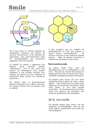 Page 48
                              Comprendre l'open source et les logiciels libres




                                                            Il faut souligner que ces modèles de
Et le tout dans le contexte général de                      développement ne sont pas propres à
l’intégration continue, qui permet de                       l’open source communautaire.          Ils
mesurer l’avancement, et de maîtriser les                   peuvent convenir à une variété de grands
régressions, tout particulièrement dans                     projets.    Mais ils doivent beaucoup à
les    incompatibilités  qui   pourraient                   l’expérience des projets open source.
apparaître entre les modules.

Le modèle en spirale a également des                        Test et accès au code
aspects     qu’on     pourrait  appeler
« darwiniens », c’est à dire qu’à tout                      La    phase    finale   d’un    cycle    de
instant un développeur peut donner                          développement est la stabilisation et les
naissance à une version nouvelle d’un                       tests. On parle de version béta lorsque le
module, qui pourra ou non remplacer la                      programme est entre les mains d’un sous-
précédente selon qu’elle est considérée                     ensemble d’utilisateurs finaux volontaires.
supérieure.
                                                            Les projets open source ont une claire
On obtient donc le fonctionnement                           supériorité dans la phase de tests, à deux
général représenté sur la figure suivante,                  égards. Tout d’abord par le nombre plus
où chaque module suit son propre cycle                      important de personnes intervenant dans
en spirale.                                                 cette phase, et leur plus grande
                                                            motivation. Et deuxièmement par le libre
                                                            accès aux sources, qui permettra une
                                                            meilleure qualification des anomalies.


                                                            [8.4] Les outils
                                                            Les grands projets open source ont fait
                                                            progressé la méthodologie, mais ils ont
                                                            aussi apporté énormément aux outils qui
                                                            l’accompagnent.




© Smile – Open Source Solutions - Reproduction autorisée selon les termes Creative Commons « by-nd »
 