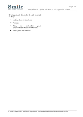 Page 50
                              Comprendre l'open source et les logiciels libres

développement desquels ils ont souvent
participé :

      Mailing-lists automatique
      Forums
      Wiki,      en     particulier   pour
       spécifications et documentations
      Messagerie instantanée




© Smile – Open Source Solutions - Reproduction autorisée selon les termes Creative Commons « by-nd »
 