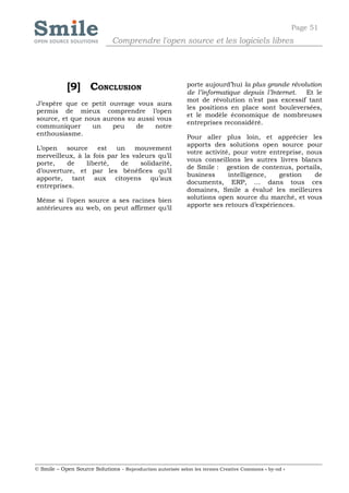 Page 51
                              Comprendre l'open source et les logiciels libres




            [9] CONCLUSION                                  porte aujourd’hui la plus grande révolution
                                                            de l’informatique depuis l’Internet.  Et le
                                                            mot de révolution n’est pas excessif tant
J’espère que ce petit ouvrage vous aura
                                                            les positions en place sont bouleversées,
permis de mieux comprendre l’open
                                                            et le modèle économique de nombreuses
source, et que nous aurons su aussi vous
                                                            entreprises reconsidéré.
communiquer      un    peu   de    notre
enthousiasme.
                                                            Pour aller plus loin, et apprécier les
                                                            apports des solutions open source pour
L’open    source    est un mouvement
                                                            votre activité, pour votre entreprise, nous
merveilleux, à la fois par les valeurs qu’il
                                                            vous conseillons les autres livres blancs
porte,    de    liberté,   de     solidarité,
                                                            de Smile : gestion de contenus, portails,
d’ouverture, et par les bénéfices qu’il
                                                            business      intelligence,   gestion    de
apporte, tant aux citoyens qu’aux
                                                            documents, ERP, … dans tous ces
entreprises.
                                                            domaines, Smile a évalué les meilleures
Même si l’open source a ses racines bien                    solutions open source du marché, et vous
antérieures au web, on peut affirmer qu’il                  apporte ses retours d’expériences.




© Smile – Open Source Solutions - Reproduction autorisée selon les termes Creative Commons « by-nd »
 