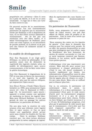 Page 6
                              Comprendre l'open source et les logiciels libres

propriétaire est « privateur » dans le sens                 Mais ils représentent des vues basées sur
où il prive de liberté, et il est en ce sens                des        valeurs      fondamentalement
intolérable. Il s’agit bel et bien une lutte                différentes. »
du bien contre le mal.

On pourrait sourire de ce manichéisme,                      Un patrimoine de l’humanité
mais lorsque l’on voit l’extraordinaire
patrimoine de logiciels que le mouvement                    Enfin, nous proposons ici notre propre
initiée par Stallman a mis à disposition de                 vision de l’open source, non pas tant
tous, on se doit d’être surtout admiratif et                affaire de liberté, mais de progrès et de
reconnaissant.       On ne fait pas une                     patrimoine. Voici le texte d’un article qui
révolution avec des idées molles, et il                     présente ce point de vue.
fallait l’intransigeance de Stallman, pour
créer une vraie rupture, et un mouvement                    "Nous sommes des nains sur les épaules
de pensée profond, où la liberté va de pair                 de géants". C’est dans le domaine des
avec des valeurs de solidarité sociale et                   sciences que l’on entend cette pensée. Et
d’entraide.                                                 en effet, les savants d’aujourd’hui ne sont
                                                            pas plus intelligents que ceux d’hier, mais
                                                            ils bénéficient, dès leur formation, de
Un modèle de développement                                  siècles de science accumulée et c’est sur
                                                            ce socle immense construit par Newton,
Pour Eric Raymond, il ne s’agit guère                       Einstein et les autres, qu’ils apportent
d’éthique, ou même de philosophie, il est                   leurs petites pierres.
question avant tout de démontrer la
supériorité des logiciels réalisés selon un                 L’informatique n’est pas exactement une
modèle de développement open source                         science. Mais doit-elle pour autant tout
communautaire, et de les faire entrer dans                  reconstruire à chaque génération ? Si
la sphère économique.                                       c’était le cas, elle serait condamnée à
                                                            toucher rapidement ses limites. Les
Pour Eric Raymond, le dogmatisme de la                      informaticiens d’aujourd’hui sont-ils plus
FSF ne joue pas en faveur du mouvement,                     doués que ceux d’hier ? Certainement pas.
et ce sont des logiciels de qualité                         Ont-ils appris plus de choses en cours ?
supérieure, plus que les valeurs éthiques,                  Un peu sans doute. Mais cela ne suffirait
qui imposeront l’open source.                               pas à s’élancer plus loin.

Avec Bruce Perens, il fonde l’Open Source                   Car si, en sciences, le patrimoine est
Initiative en 1998, pour promouvoir l’open                  entièrement      dans    le   savoir,    en
source (cf. « Eric S. Raymond et l’OSI »,                   informatique, il y a deux patrimoines : la
page 15). Le mouvement « open source »                      connaissance d’une part, le code source
apparaît à certain comme une opération                      d’autre part. La connaissance progresse
de marketing en faveur du logiciel libre.                   lentement et il y a peu de savoirs
Mais pour Richard Stallman, il n’est pas                    fondamentaux pour bâtir, disons, Firefox
permis de jeter au passage les valeurs                      ou bien Eclipse, qui étaient inconnus il y
fondatrices, en particulier de liberté.                     a 15 ans. Si l’informatique progresse, c’est
                                                            plus par le patrimoine de code source que
Dix ans plus tard, la cicatrice de cette                    par la connaissance, c’est-à-dire que l’on
scission n’est pas refermée entre logiciel                  peut s’appuyer aujourd’hui sur un
libre et open source, et l’on ne peut                       immense socle de code source.
choisir une appellation plutôt qu’une
autre sans s’attirer les foudres de l’un des                Dans     les   premiers  temps,     les
camps.      Dans la pratique, Stallman                      informaticiens  devaient  tout   créer,
convient que « les deux termes décrivent                    pratiquement pour chaque programme.
pratiquement la même catégorie de logiciel.                 Puis, les systèmes d’exploitation ont

© Smile – Open Source Solutions - Reproduction autorisée selon les termes Creative Commons « by-nd »
 