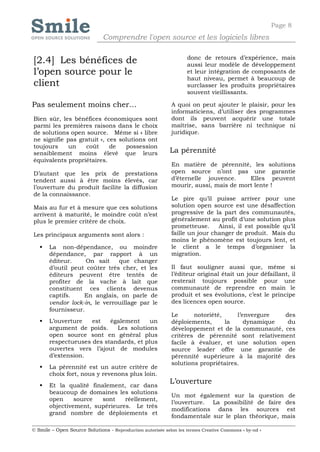 Page 8
                              Comprendre l'open source et les logiciels libres

                                                                   donc de retours d’expérience, mais
[2.4] Les bénéfices de                                             aussi leur modèle de développement
l’open source pour le                                              et leur intégration de composants de
                                                                   haut niveau, permet à beaucoup de
client                                                             surclasser les produits propriétaires
                                                                   souvent vieillissants.

Pas seulement moins cher…                                   A quoi on peut ajouter le plaisir, pour les
                                                            informaticiens, d’utiliser des programmes
Bien sûr, les bénéfices économiques sont                    dont ils peuvent acquérir une totale
parmi les premières raisons dans le choix                   maîtrise, sans barrière ni technique ni
de solutions open source. Même si « libre                   juridique.
ne signifie pas gratuit », ces solutions ont
toujours     un   coût      de   possession
sensiblement moins élevé que leurs                          La pérennité
équivalents propriétaires.
                                                            En matière de pérennité, les solutions
D’autant que les prix de prestations                        open source n’ont pas une garantie
tendent aussi à être moins élevés, car                      d’éternelle jouvence.     Elles peuvent
l’ouverture du produit facilite la diffusion                mourir, aussi, mais de mort lente !
de la connaissance.
                                                            Le pire qu’il puisse arriver pour une
Mais au fur et à mesure que ces solutions                   solution open source est une désaffection
arrivent à maturité, le moindre coût n’est                  progressive de la part des communautés,
plus le premier critère de choix.                           généralement au profit d’une solution plus
                                                            prometteuse.     Ainsi, il est possible qu’il
Les principaux arguments sont alors :                       faille un jour changer de produit. Mais du
                                                            moins le phénomène est toujours lent, et
      La non-dépendance, ou moindre                        le client a le temps d’organiser la
       dépendance, par rapport à un                         migration.
       éditeur.     On sait    que changer
       d’outil peut coûter très cher, et les                Il faut souligner aussi que, même si
       éditeurs peuvent être tentés de                      l’éditeur original était un jour défaillant, il
       profiter de la vache à lait que                      resterait toujours possible pour une
       constituent ces clients devenus                      communauté de reprendre en main le
       captifs.    En anglais, on parle de                  produit et ses évolutions, c’est le principe
       vendor lock-in, le verrouillage par le               des licences open source.
       fournisseur.
                                                            Le      notoriété,     l’envergure  des
      L’ouverture   est   également     un                 déploiements,      la     dynamique  du
       argument de poids.    Les solutions                  développement et de la communauté, ces
       open source sont en général plus                     critères de pérennité sont relativement
       respectueuses des standards, et plus                 facile à évaluer, et une solution open
       ouvertes vers l’ajout de modules                     source leader offre une garantie de
       d’extension.                                         pérennité supérieure à la majorité des
                                                            solutions propriétaires.
      La pérennité est un autre critère de
       choix fort, nous y revenons plus loin.
      Et la qualité finalement, car dans
                                                            L’ouverture
       beaucoup de domaines les solutions
                                                            Un mot également sur la question de
       open     source  sont    réellement,
                                                            l’ouverture. La possibilité de faire des
       objectivement, supérieures. Le très
                                                            modifications dans les sources est
       grand nombre de déploiements et
                                                            fondamentale sur le plan théorique, mais

© Smile – Open Source Solutions - Reproduction autorisée selon les termes Creative Commons « by-nd »
 