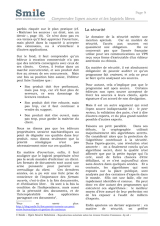 Page 9
                              Comprendre l'open source et les logiciels libres

parfois risquée sur le plan pratique (cf.                   La sécurité
« Maîtriser les sources : un droit, non un
devoir », page 10). Ce n’est donc pas en                    Le domaine de la sécurité mérite une
ces termes qu’il faut apprécier l’ouverture,                mention spéciale.      Car en matière de
mais plutôt dans la capacité à accepter                     sécurité,   l’accès   aux   sources   est
des extensions, ou à s’interfacer à                         quasiment une obligation.         On ne
d’autres applications.                                      concevrait pas que l’armée française
                                                            utilise pour ses communications un VPN
Sur le fond, il faut comprendre qu’un                       reçu sous forme d’exécutable d’un éditeur
éditeur à vocation commerciale n’a pas                      américain ou chinois.
que des intérêts convergents avec ceux de
ses clients.     Certes, il évolue dans un                  En matière de sécurité, il est absolument
marché concurrentiel, et son produit doit                   obligatoire de pouvoir auditer ce qu’un
être au niveau de ses concurrents. Mais                     programme fait vraiment, et cela ne peut
une fois sa position bien assise, l’éditeur                 se faire qu’en analysant ses sources.
peut faire l’analyse que :
                                                            Pour autant, cela n’implique pas que le
       Son produit doit être performant,
                                                            programme soit open source.      Certains
        mais pas trop, car s’il faut plus de
                                                            éditeurs non open source acceptent de
        serveurs, ce sera davantage de
                                                            livrer les sources à leurs clients, après
        licences vendues.
                                                            signature d’un accord de non divulgation.
       Son produit doit être robuste, mais
        pas trop, car il faut continuer à                   Mais il est un autre argument qui rend
        vendre du support.                                  l’open source indispensable ici : le peer
                                                            review, la validation des pairs, c’est à dire
       Son produit doit être ouvert, mais                  d’autres experts, et du plus grand nombre
        pas trop, pour garder la maîtrise du                possible d’autres experts.
        client.
                                                            Faisons un petit parallèle.     Dans ses
Nous ne disons pas que les éditeurs                         débuts,     la   cryptographie    utilisait
propriétaires seraient machiavéliques au                    majoritairement des algorithmes secrets.
point de dégrader ces qualités dans leur                    On considérait alors que la protection de
produit, nous disons seulement que la                       l’algorithme contribuait à la sécurité.
priorité     stratégique    n’est     pas                   Dans l’après-guerre, une révolution s’est
nécessairement mise sur ces qualités.                       amorcée : on a finalement conclu qu’un
                                                            algorithme secret, dont la qualité n’est
En matière d’ouverture, enfin, il faut                      affirmée que par la petite équipe qui l’a
souligner que le logiciel propriétaire n’est                créé, avait de fortes chances d’être
pas la seule manière d’enfermer un client.                  défaillant, si ce n’est aujourd’hui alors
Les formats de documents sont aussi une                     sans doutes dans quelques années. Et a
arme     puissante     pour    parvenir    au               contrario, les algorithmes qui sont
verrouillage du client.       Ces dernières                 exposés sur la place publique, sont
années, on a pu voir une forte prise de                     analysés par des centaines d’experts dans
conscience de l’importance des formats                      le monde. S’ils ont une faille, elle est
ouverts, c’est-à-dire à la fois documentés,                 rapidement identifiée et connue. On peut
et d’utilisation libre. Ils sont à la fois la               donc en dire autant des programmes qui
condition de l’indépendance, mais aussi                     exécutent ces algorithmes : le meilleur
de la pérennité des documents, et de                        moyen d’être assuré de leur perfection est
l’interopérabilité      des      applications               de les exposer à l’audit de milliers
                            2
partageant ces documents .                                  d’experts.
2
 Pour            en           savoir         plus:
http://blog.smile.fr/documents-ouverts-un-pont-             Enfin ajoutons un dernier argument : en
entre-bureautique-et-gestion-de-contenus                    matière    de   sécurité,   on  préfère

© Smile – Open Source Solutions - Reproduction autorisée selon les termes Creative Commons « by-nd »
 