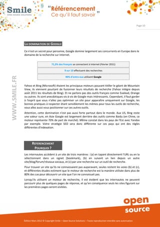 “Référencement
                           Ce qu’il faut savoir ”

                                                                                                                Page 10




LA DOMINATION DE GOOGLE
Ce n'est un secret pour personne, Google domine largement ses concurrents en Europe dans le 
domaine de la recherche sur Internet.  


                           71,3% des français se connectent à Internet (Février 2011) 

                                        9 sur 10 effectuent des recherches 

                                         90% d'entre eux utilisent Google


Yahoo et Bing (Microsoft) étaient les principaux moteurs pouvant titiller le géant de Mountain 
View,  ils  viennent  pourtant  de  fusionner  leurs  résultats  de  recherche  (Yahoo  intègre  depuis 
août 2011 les résultats de Bing). Et ne parlons pas des outils français comme Exalead, Orange 
ou autres. Ils sont anecdotiques vis­à­vis de Google mais intéressants. Cependant, il faut garder 
à  l'esprit  que  vous  n'allez  pas  optimiser  un  site  pour  apparaître  uniquement  sur  Google,  les 
bonnes pratiques à respecter étant sensiblement les mêmes pour tous les outils de recherche, 
vous allez aussi vous positionner sur ces autres outils. 
Attention,  cette  domination  n'est  pas  aussi  forte  partout  dans  le  monde.  Aux  US,  Bing  reste 
une valeur sure, en Asie Google est largement derrière des outils comme Baidu (en Chine, ce 
moteur représente 70% de part de marché). Même constat dans les pays de l'Est avec Yandex 
par  exemple.  Votre  stratégie  SEO  sera  donc  différente  sur  ces  pays  qui  ont  des  règles 
différentes d'indexation. 




        REFERENCEMENT
         POURQUOI ?
Les internautes accèdent à un site de trois manières : (a) en tapant directement l’URL ou en la 
sélectionnant  dans  un  signet  (bookmark),  (b)  en  suivant  un  lien  depuis  un  autre 
site/blog/forum/réseaux sociaux, et (c) par une recherche sur un outil de recherche. 
Pour trouver un site qu’ils ne connaissaient pas auparavant, seules restent les voies (b) et (c), 
et différentes études estiment que le moteur de recherche est la manière utilisée dans plus de 
80% des cas pour découvrir un site que l’on ne connaissait pas. 
Lorsqu’ils  utilisent  un  moteur  de  recherche,  il  est  évident  que  les  internautes  ne  peuvent 
parcourir plus de quelques pages de réponse, et qu’en conséquence seuls les sites figurant sur 
les premières pages seront visitées. 




Édition Mars 2012 © Copyright Smile – Open Source Solutions – Toute reproduction interdite sans autorisation 
 