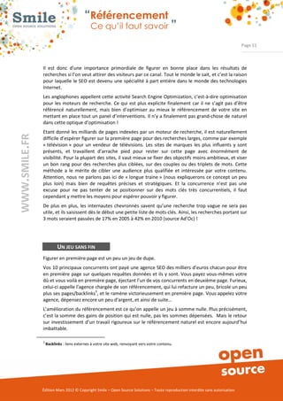 “Référencement
                              Ce qu’il faut savoir ”

                                                                                                                Page 11



Il  est  donc  d’une  importance  primordiale  de  figurer  en  bonne  place  dans  les  résultats  de 
recherches si l’on veut attirer des visiteurs par ce canal. Tout le monde le sait, et c’est la raison 
pour laquelle le SEO est devenu une spécialité à part entière dans le monde des technologies 
Internet.  
Les anglophones appellent cette activité Search Engine Optimization, c’est­à­dire optimisation 
pour  les  moteurs  de  recherche.  Ce qui  est plus explicite finalement  car  il ne  s’agit  pas d’être 
référencé  naturellement,  mais  bien  d’optimiser  au  mieux  le  référencement  de  votre  site  en 
mettant en place tout un panel d’interventions. Il n’y a finalement pas grand­chose de naturel 
dans cette optique d’optimisation ! 
Etant donné les milliards de pages indexées par un moteur de recherche, il est naturellement 
difficile d’espérer figurer sur la première page pour des recherches larges, comme par exemple 
« télévision »  pour  un  vendeur  de  télévisions.  Les  sites  de  marques  les  plus  influents  y  sont 
présents,  et  travaillent  d’arrache  pied  pour  rester  sur  cette  page  avec  énormément  de 
visibilité. Pour la plupart des sites, il vaut mieux se fixer des objectifs moins ambitieux, et viser 
un  bon  rang pour des recherches  plus  ciblées,  sur  des  couples  ou  des  triplets  de  mots. Cette 
méthode  a  le  mérite  de  cibler  une  audience  plus  qualifiée  et  intéressée  par  votre  contenu. 
Attention,  nous  ne  parlons  pas ici de « longue  traine »  (nous  expliquerons ce concept  un peu 
plus  loin)  mais  bien  de  requêtes  précises  et  stratégiques.  Et  la  concurrence  n’est  pas  une 
excuse  pour  ne  pas  tenter  de  se  positionner  sur  des  mots  clés  très  concurrentiels,  il  faut 
cependant y mettre les moyens pour espérer pouvoir y figurer. 
De  plus  en  plus,  les  internautes  chevronnés  savent  qu’une  recherche  trop vague  ne  sera pas 
utile, et ils saisissent dès le début une petite liste de mots­clés. Ainsi, les recherches portant sur 
3 mots seraient passées de 17% en 2005 à 42% en 2010 (source Ad’Oc) ! 




          UN JEU SANS FIN
Figurer en première page est un peu un jeu de dupe.   
Vos 10 principaux concurrents ont payé une agence SEO des milliers d’euros chacun pour être 
en première page sur quelques requêtes données et ils y sont. Vous payez vous­mêmes votre 
dû et vous voilà en première page, éjectant l’un de vos concurrents en deuxième page. Furieux, 
celui­ci appelle l’agence chargée de son référencement, qui lui refacture un peu, bricole un peu 
                          3
plus ses pages/backlinks , et le ramène victorieusement en première page. Vous appelez votre 
agence, dépensez encore un peu d’argent, et ainsi de suite…   
L’amélioration du référencement est ce qu’on appelle un jeu à somme nulle. Plus précisément, 
c’est la somme des gains de position qui est nulle, pas les sommes dépensées.  Mais le retour 
sur  investissement d’un  travail rigoureux sur le référencement naturel est encore aujourd’hui 
imbattable. 

3
    Backlinks : liens externes à votre site web, renvoyant vers votre contenu. 




Édition Mars 2012 © Copyright Smile – Open Source Solutions – Toute reproduction interdite sans autorisation 
 
