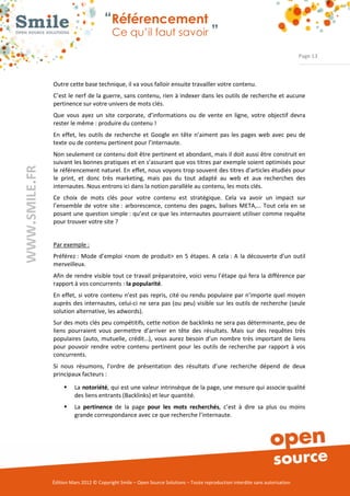 “Référencement
                           Ce qu’il faut savoir ”

                                                                                                                Page 13



Outre cette base technique, il va vous falloir ensuite travailler votre contenu. 
C’est le nerf de la guerre, sans contenu, rien à indexer dans les outils de recherche et aucune 
pertinence sur votre univers de mots clés. 
Que  vous  ayez  un  site  corporate,  d’informations  ou  de  vente  en  ligne,  votre  objectif  devra 
rester le même : produire du contenu ! 
En  effet,  les  outils  de  recherche  et  Google  en  tête  n’aiment  pas  les  pages  web  avec  peu  de 
texte ou de contenu pertinent pour l’internaute.  
Non seulement ce contenu doit être pertinent et abondant, mais il doit aussi être construit en 
suivant les bonnes pratiques et en s’assurant que vos titres par exemple soient optimisés pour 
le référencement naturel. En effet, nous voyons trop souvent des titres d’articles étudiés pour 
le  print,  et  donc  très  marketing,  mais  pas  du  tout  adapté  au  web  et  aux  recherches  des 
internautes. Nous entrons ici dans la notion parallèle au contenu, les mots clés. 
Ce  choix  de  mots  clés  pour  votre  contenu  est  stratégique.  Cela  va  avoir  un  impact  sur 
l’ensemble  de  votre  site :  arborescence,  contenu  des  pages,  balises  META,…  Tout  cela  en  se 
posant une question simple : qu’est ce que les internautes pourraient utiliser comme requête 
pour trouver votre site ?  


Par exemple :
Préférez :  Mode  d’emploi  <nom  de  produit>  en  5  étapes.  A  cela :  A  la  découverte  d’un  outil 
merveilleux. 
Afin de rendre visible tout ce travail préparatoire, voici venu l’étape qui fera la différence par 
rapport à vos concurrents : la popularité. 
En  effet,  si votre  contenu  n’est pas  repris,  cité ou rendu populaire par n’importe quel moyen 
auprès des internautes, celui­ci  ne  sera  pas (ou  peu) visible  sur les outils de recherche (seule 
solution alternative, les adwords). 
Sur des mots clés peu compétitifs, cette notion de backlinks ne sera pas déterminante, peu de 
liens  pourraient  vous  permettre  d’arriver  en  tête  des  résultats.  Mais  sur  des  requêtes  très 
populaires  (auto,  mutuelle,  crédit…),  vous  aurez  besoin  d’un  nombre  très  important  de  liens 
pour  pouvoir  rendre  votre  contenu  pertinent  pour  les  outils  de  recherche  par  rapport  à  vos 
concurrents. 
Si  nous  résumons,  l’ordre  de  présentation  des  résultats  d’une  recherche  dépend  de  deux 
principaux facteurs : 

     ƒ    La notoriété, qui est une valeur intrinsèque de la page, une mesure qui associe qualité 
          des liens entrants (Backlinks) et leur quantité. 
     ƒ    La  pertinence  de  la  page  pour les mots recherchés,  c’est  à  dire  sa  plus  ou  moins 
          grande correspondance avec ce que recherche l’internaute. 




Édition Mars 2012 © Copyright Smile – Open Source Solutions – Toute reproduction interdite sans autorisation 
 