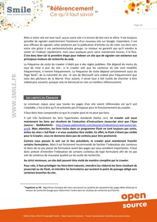 “Référencement
                             Ce qu’il faut savoir ”

                                                                                                                 Page 16



Mais si votre site est tout neuf, aucun autre site n’a encore de lien vers le vôtre. Il est toujours 
possible  de  signaler  explicitement  l’existence d’un  nouveau  site  sur Google. Cependant, il  est 
plus efficace de signaler cette existence par la publication d’articles ou de créer ces liens vers 
votre  site  grâce  à  vos  partenaires/votre  groupe.  Le  moteur  ne  garantit  pas  qu’il  viendra  le 
visiter  et  l’indexer  rapidement,  mais  sous  quelques  jours  voire  maintenant  heures,  il  le  fera. 
C’est donc bien sûr la première étape pour indexer un site que de signaler son existence aux
principaux moteurs de recherche du web.
La  fréquence de  visite  du  crawler  n’obéit pas  à  des règles  publiées.  Elle dépend  du  moins du 
taux  de  mise  à  jour  du  site :  si  le  crawler  voit  que  les  contenus  du  site  sont  modifiés 
fréquemment,  il  revient  fréquemment.  La  fréquence  de  visite  dépend  certainement  aussi  du 
Page Rank4,  de  la  notoriété  du  site :  le  site  de  Microsoft  sera  indexé  plus  fréquemment  que 
celui  des  pêcheurs  de  la  Marne.  Pour  autant,  il  serait  tout  à  fait  inutile  de  chercher  à  être 
indexé plus souvent, puisque cela ne donnerait en rien un meilleur référencement. 




     LES LIMITES DU CRAWLER
Le  minimum  requis  pour  que  toutes  les  pages  d’un  site  soient  référencées  est  qu’il  soit 
crawlable, c’est­à­dire qu’il ne présente pas d’impasse pour le fonctionnement du crawler. 
Il faut donc bien comprendre ce que le crawler peut et ne peut pas faire.  
Il  suit  très  facilement  les  liens  hypertextes  standards  (balise  <a>).  Le crawler suit aussi
maintenant les liens qui résultent de l’exécution d’instructions Javascript ainsi que l’Ajax
(source : WebRankInfo : http://www.webrankinfo.com/dossiers/indexation/crawl­javascript­
post). Mais attention, les liens inclus dans un programme Flash ne sont toujours pas suivis,
évitez les sites « full flash » si vous souhaitez être visible. En effet, le Flash n’étant pas visible
pour le Crawler, vous ne donnerez donc pas de contenu pour être positionné.
Comme vous pouvez le voir sur le lien précédent, le crawler peut maintenant franchir
certains formulaires. Mais il est fortement recommandé de faciliter l’indexation des contenus 
et donc de ne pas placer de formulaire avant des pages qui vous semblent importantes. Il faut 
donc  prévoir  d’interdire  l’indexation  de  certains  contenus  de  type  formulaire  afin  de  ne  pas 
voir de contenus de mauvaise qualité sur les outils de recherche. 
Au strict minimum, un site doit pouvoir être visité de manière complète par le crawler.
Pour cela, il faut privilégier les liens html naturels, interdire (ou réduire) les liens résultant de
javascript ou de Flash, et interdire les formulaires qui seraient le point de passage obligé vers
certaines branches du site.



4
    PageRank ou PR : Algorithme d'analyse des liens concourant au système de classement des pages Web utilisé par le 
    moteur de recherche Google pour déterminer l'ordre dans les résultats de recherche qu'il fournit. 




Édition Mars 2012 © Copyright Smile – Open Source Solutions – Toute reproduction interdite sans autorisation 
 