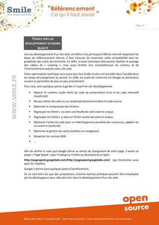 “Référencement
                           Ce qu’il faut savoir ”

                                                                                                                Page 17




         TENDEZ VERS UN
 DEVELOPPEMENT DE BONNE
                 QUALITE

Lors du développement d’un site web, et même si les principaux CMS du marché respectent les 
bases  du  référencement  naturel,  il  faut  s’assurer  de  maximiser  cette  compatibilité  avec  les 
guidelines des outils de recherche. En effet, la base technique doit pouvoir faciliter le passage 
des  robots  de  «  crawling  »,  mais  aussi  faciliter  leur  compréhension  du  contenu  et  de 
l’environnement web de votre site web. 
Cette optimisation technique aura aussi pour but d’aller le plus loin possible dans l’accélération 
du temps de chargement du portail. En effet, les outils de recherche (et Google en particulier) 
suivent ce paramètre de plus en plus précisément. 
Pour cela, voici quelques points à garder à l’esprit lors du développement.  

     ƒ    Séparer  le  contenu  (code  html)  du  code  de  présentation  (css)  et  du  code  interactif 
          (JavaScript). 
     ƒ    Ne pas utiliser de code css ou JavaScript directement dans le code source. 
     ƒ    Optimiser la compression des fichiers. 
     ƒ    Regrouper les fichiers .css dans une feuille de style externe unique. 
     ƒ    Regrouper les fichiers .js dans un fichier JavaScript externe unique. 
     ƒ    Optimiser l'ordre du code pour un téléchargement parallèle des ressources, appeler les 
          css avant le JavaScript. 
     ƒ    Optimiser la gestion du cache (système ou navigateur) 
     ƒ    Respecter les normes W3C. 
     ƒ    ... 


Afin de vérifier la note que Google donne au temps de chargement de votre page, il existe un 
plugin « Page Speed » pour Firebug sur Firefox ou directement en ligne : 
http://pagespeed.googlelabs.com/http://pagespeed.googlelabs.com/    (qui  fonctionne  aussi 
pour les mobiles). 
Google y donne aussi quelques pistes d’améliorations. 
Ce  ne  sont bien sûr que des propositions, d’autres bonnes pratiques peuvent être employées 
par les développeurs pour aller plus loin dans le développement d’un site web. 




Édition Mars 2012 © Copyright Smile – Open Source Solutions – Toute reproduction interdite sans autorisation 
 