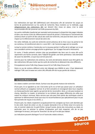 “Référencement
                           Ce qu’il faut savoir ”

                                                                                                                Page 19



Ces  redirections  de  type  301  (définitives)  sont  nécessaires  afin  de  conserver  les  acquis  en 
terme  de  positionnement  sur  les  outils  de  recherche.  Nous  insistons  sur  la  méthode,  c’est 
obligatoirement  des  redirections  301  qui  doivent  être  mises  en  place,  c’est  la  seule 
recommandée afin de conserver son trafic provenant du SEO.   
Les autres méthodes (JavaScript par exemple) vont provoquer la disparition des pages indexées 
et donc une remise à zéro du référencement naturel du portail. L’historique et l’ancienneté des 
contenus étant un point clé des calculs des outils de recherche, cela pourrait donc avoir un fort 
impact sur le référencement naturel de votre site. 
Par  cette méthode, les outils de recherche seront prévenus de la mise à jour du portail et de 
ses contenus, ils transféreront alors le « score SEO  » de l’ancienne page vers la nouvelle. 
Lorsqu’un ancien contenu n’existe plus sur le nouveau portail, il suffira de le rediriger sur ce qui 
sera considéré comme une page proche ou générique  (sur la page d’accueil si nécessaire). 
En  outre,  il  faudra  prévenir  certains  sites  qui  possédaient  des  liens  vers  le  votre  afin  qu’ils 
reprennent une forme correcte, dans l’objectif de garder une forte pertinence. Cela demande 
de savoir les identifier, ce que nous verrons plus loin. 
Comme pour les redirections de contenus, les noms de domaines doivent aussi être gérés via 
des redirections 301 pour éviter que les outils de recherche en déduisent des sites différents.  
Principalement entre l’URL http://www.monurl.fr/ et l’URL http://monurl.fr/. 
Outre  ce  cas  de  contenu  différent  entre  site  hébergé  sous  WWW  et  sans,  il  faut  idéalement 
rediriger l’URL sans le www vers votre URL officielle afin de ne pas perdre de visiteurs. 




   LE FICHIER ROBOTS.TXT
Les robots crawlers sont bien élevés. Surtout ceux des grands moteurs de recherche.  
D’une  part,  ils  se  signalent au  site  c’est­à­dire  qu’ils ne  se  font pas passer pour  un utilisateur 
normal utilisant un navigateur normal. Ils se font connaître en renseignant dans leurs requêtes 
un champ particulier (user­agent), qui permet de les reconnaître. Ainsi, un site peut analyser ce 
champ,  identifier  le  crawler,  et  présenter  le  cas  échéant  des  pages  différentes  de  celles  que 
voient  les  visiteurs  normaux.  Nous  verrons que  cela  peut faire  partie  des techniques visant à 
optimiser le référencement (mais que nous ne recommanderons pas spécialement pour ne pas 
faire prendre de risques à nos clients…). 
D’autre part, les robots respectent scrupuleusement les consignes qui leurs sont données par 
le  site  visité.  Avant de visiter  un  site,  le crawler  demande à lire un fichier situé à la racine du 
site, et nommé robots.txt. Ce petit fichier, lorsqu’il existe, donne des instructions au robot, en 
particulier  pour  lui  préciser  le  rythme  d’indexation  qu’il  doit  respecter,  afin  de  ne  pas 
submerger le serveur, ainsi que les ‘branches’ du site qu’il ne doit pas indexer. 
Les indications peuvent distinguer l’un et l’autre des robots visiteurs. 




Édition Mars 2012 © Copyright Smile – Open Source Solutions – Toute reproduction interdite sans autorisation 
 