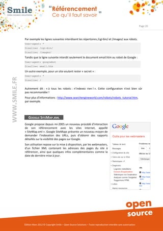 “Référencement
                           Ce qu’il faut savoir ”

                                                                                                                Page 20



Par exemple les lignes suivantes interdisent les répertoires /cgi­bin/ et /images/ aux robots. 
User-agent: *
Disallow: /cgi-bin/
Disallow: /images/

Tandis que la ligne suivante interdit seulement le document email.htm au robot de Google : 
User-agent: googlebot
Disallow: email.htm

Un autre exemple, pour un site voulant rester « secret » : 
User-agent: *
Disallow: /


Autrement  dit :  « à  tous  les  robots :  n’indexez  rien ! ».  Cette  configuration  n’est  bien  sûr 
pas recommandée ! 
Pour plus d’informations : http://www.searchengineworld.com/robots/robots_tutorial.htm, 
par exemple. 




   GOOGLE SITEMAP.XML
Google propose depuis mi­2005 un nouveau procédé d’interaction 
de  son  référencement  avec  les  sites  internet,  appellé 
« SiteMap.xml ». Google SiteMaps présente un nouveau moyen de 
demander  l’indexation  des  URLs,  puis  d’obtenir  des  rapports 
détaillés sur la visibilité des pages sur Google. 
Son utilisation repose sur la mise à disposition, par les webmasters, 
d’un  fichier  XML  contenant  les  adresses  des  pages  du  site  à 
référencer,  ainsi  que  quelques  infos  complémentaires  comme  la 
date de dernière mise à jour.  




Édition Mars 2012 © Copyright Smile – Open Source Solutions – Toute reproduction interdite sans autorisation 
 