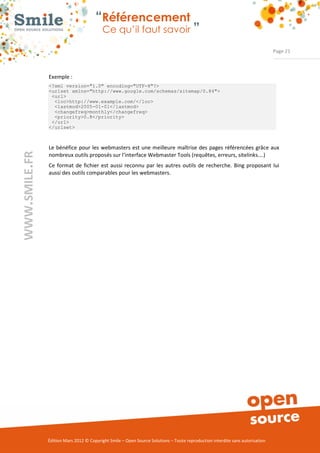 “Référencement
                           Ce qu’il faut savoir ”

                                                                                                                Page 21



Exemple : 
<?xml version="1.0" encoding="UTF-8"?>
<urlset xmlns="http://www.google.com/schemas/sitemap/0.84">
 <url>
  <loc>http://www.example.com/</loc>
  <lastmod>2005-01-01</lastmod>
  <changefreq>monthly</changefreq>
  <priority>0.8</priority>
 </url>
</urlset>



Le  bénéfice  pour  les  webmasters  est une meilleure  maîtrise  des  pages référencées  grâce aux 
nombreux outils proposés sur l’interface Webmaster Tools (requêtes, erreurs, sitelinks….) 
Ce  format  de  fichier  est  aussi  reconnu  par  les  autres  outils  de  recherche.  Bing  proposant  lui 
aussi des outils comparables pour les webmasters. 




Édition Mars 2012 © Copyright Smile – Open Source Solutions – Toute reproduction interdite sans autorisation 
 