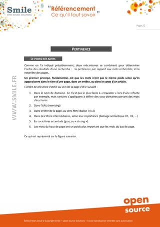 “Référencement
                           Ce qu’il faut savoir ”

                                                                                                                Page 22




                                               PERTINENCE

      LE POIDS DES MOTS
Comme  on  l’a  indiqué  précédemment,  deux  mécanismes  se  combinent  pour  déterminer 
l’ordre  des  résultats  d’une  recherche :      la  pertinence  par rapport aux mots recherchés,  et la 
notoriété des pages. 
Un premier principe, fondamental, est que les mots n’ont pas le même poids selon qu’ils
apparaissent dans le titre d’une page, dans un entête, ou dans le corps d’un article.
L’ordre de présence estimé au sein de la page est le suivant : 

     1. Dans  le nom  de  domaine.  Ce n’est pas  le plus facile à « travailler » lors d’une refonte 
        par exemple, mais certains s’appliquent à définir des sous­domaines portant des mots 
        clés choisis. 
     2. Dans l’URL (rewriting) 
     3. Dans le titre de la page, au sens html (balise TITLE) 
     4. Dans des titres intermédiaires, selon leur importance (balisage sémantique H1, H2, …) 
     5. En caractères accentués (gras, ou « strong »). 
     6. Les mots du haut de page ont un poids plus important que les mots du bas de page. 


Ce qui est représenté sur la figure suivante. 




Édition Mars 2012 © Copyright Smile – Open Source Solutions – Toute reproduction interdite sans autorisation 
 