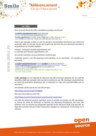 “Référencement
                           Ce qu’il faut savoir ”

                                                                                                                Page 24




            LES URLS
Pour ce qui est du cas des URLs, considérons quelques cas d’école : 




Celui­ci, par exemple, a choisi un nom de domaine correspondant directement aux critères de 
recherche ciblés. Il n’est pas rare de voir ce genre de site créer des sous­domaines cherchant à 
se positionner sur d’autres requêtes : 
Exemple : achat.paris­location­appartements.com  
ou vacances.paris­location­appartements.com  
(Ce sont des exemples, ces sous­domaines n’existent pas)
L’exemple  suivant  a  une  URL beaucoup  moins parlante,  on  en  conviendra… Un  exemple  à ne 
pas suivre. 




L’URL rewriting est une méthode de réécriture des URL techniques générées par les outils de 
backoffice (CMS par exemple). Cela consiste à transformer une URL technique comportant plus 
ou  moins  de  paramètres  dynamiques  par  sa  traduction  en  mots clés compréhensibles  par un 
internaute.  
Par exemple, plutôt que de voir une URL de type :  
http://www.monsite.fr/pid=1234gb43
Nous pourrions réécrire cette URL :  
http://www.monsite.fr/avancement­reconstruction­maison.html
Les outils de recherche peuvent cependant suivre et prendre en compte une URL dynamique, 
et  comme  les  outils  de  recherche  ne  donnent  pas  beaucoup  d’importance  aux  mots  clés 
présents,  nous ne  sommes pas  totalement  partisans  d’une  réécriture  d’URL  trop poussée. Ce 
choix doit aussi être fait pour aider l’internaute à naviguer sur votre portail. Comme pour un fil 
d’Ariane. 




Édition Mars 2012 © Copyright Smile – Open Source Solutions – Toute reproduction interdite sans autorisation 
 