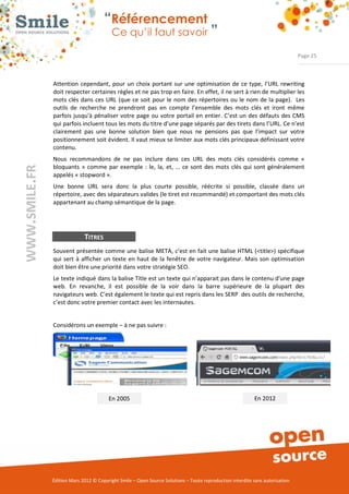 “Référencement
                           Ce qu’il faut savoir ”

                                                                                                                Page 25



Attention  cependant,  pour  un  choix  portant  sur  une  optimisation  de  ce  type,  l’URL  rewriting 
doit respecter certaines règles et ne pas trop en faire. En effet, il ne sert à rien de multiplier les 
mots clés dans  ces  URL  (que  ce  soit  pour le  nom  des  répertoires ou  le nom de la page).   Les 
outils  de  recherche  ne  prendront  pas  en  compte  l’ensemble  des  mots  clés  et  iront  même 
parfois jusqu'à  pénaliser votre  page  ou  votre  portail en  entier. C’est un  des défauts des CMS 
qui parfois incluent tous les mots du titre d’une page séparés par des tirets dans l’URL. Ce n’est 
clairement  pas  une  bonne  solution  bien  que  nous  ne  pensions  pas  que  l’impact  sur  votre 
positionnement soit évident. Il vaut mieux se limiter aux mots clés principaux définissant votre 
contenu. 
Nous  recommandons  de  ne  pas  inclure  dans  ces  URL  des  mots  clés  considérés  comme  « 
bloquants  »  comme  par  exemple  :  le,  la,  et,  …  ce  sont  des  mots  clés  qui  sont  généralement 
appelés « stopword ». 
Une  bonne  URL  sera  donc  la  plus  courte  possible,  réécrite  si  possible,  classée  dans  un 
répertoire, avec des séparateurs valides (le tiret est recommandé) et comportant des mots clés 
appartenant au champ sémantique de la page. 




              TITRES
Souvent présentée comme une balise META, c’est en fait une balise HTML (<title>) spécifique 
qui  sert  à  afficher  un  texte  en  haut de  la  fenêtre  de  votre  navigateur. Mais  son  optimisation 
doit bien être une priorité dans votre stratégie SEO. 
Le texte indiqué dans la balise Title est un texte qui n'apparait pas dans le contenu d'une page 
web.  En  revanche,  il  est  possible  de  la  voir  dans  la  barre  supérieure  de  la  plupart  des 
navigateurs web. C’est également le texte qui est repris dans les SERP  des outils de recherche, 
c’est donc votre premier contact avec les internautes. 


Considérons un exemple – à ne pas suivre : 




                         En 2005                                                            En 2012 




Édition Mars 2012 © Copyright Smile – Open Source Solutions – Toute reproduction interdite sans autorisation 
 