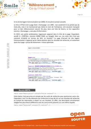 “Référencement
                           Ce qu’il faut savoir ”

                                                                                                                Page 26



Ici le site de Sagem Communication (en 2005). Et ensuite la version actuelle.  
Le titre (<TITLE>) de la page était « Homepage » en 2005 : non seulement il ne portait pas de 
mots­clés,  mais  il  ne  mentionnait  pas  même  le  nom  de  l’entreprise.  Une  occasion  manquée 
pour  un  bon  référencement  naturel.  De  plus,  dans  une  liste  de  favoris,  ce  lien  apparaîtra 
comme « Homepage », sans plus d’information.  
En  2012,  une  petite  amélioration,  Sagemcom  apparait  dans  le  titre  de  la  page.  Cependant, 
accolé  à  « ­PORTAIL »  (encore  HOME  PAGE  sur  Google).  Bien  sur,  ces  mots  clés  n’ont  pas 
vraiment  d’intérêt  en  termes  de  SEO.  Le  résultat ?  La  page  d’accueil  du  site  Sagem 
Communication n’apparait qu’en 3ème position dans les résultats de recherche, et seulement 
après leur page « presse & événement » mieux optimisée. 




        BALISES META
<meta name="description" content="votre contenu" />

Cette balise n’est pas prise en compte par les outils de recherche pour positionner votre site. 
Cependant c’est l’un des éléments qui renforcera le taux de clic sur vos résultats de recherche 
en  incitant  les  internautes  à  cliquer  sur  vos  résultats.  En  effet,  une  description  correctement 
rédigée fera peut être la différence avec les concurrents présents sur une même requête. 
<meta name="keywords" content="a oublier" />




Édition Mars 2012 © Copyright Smile – Open Source Solutions – Toute reproduction interdite sans autorisation 
 
