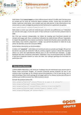 “Référencement
                           Ce qu’il faut savoir ”

                                                                                                                Page 27



Cette balise n’aura aucun impact sur votre référencement naturel. En effet, elle n’est plus prise 
en  compte  par  les  outils  de  recherche  depuis  quelques  années.  Inutile  donc  de  perdre  du 
temps à optimiser cette balise, sans compter que vous allez donner ici des informations à vos 
concurrents sur votre stratégie de positionnement facilement et rapidement récupérées. 
<meta name="robots" content="index,follow" />

Cette balise  va  servir  aux  outils de  recherche  pour connaitre vos préférences sur  l’indexation 
(ou non) de votre page, et ainsi de savoir s’il faut continuer à suivre les liens présents dans la 
page. 
Elle  n’est  pas  vraiment  indispensable,  les  robots  de  crawling  vont  forcément  prendre  en 
compte votre page web. Nous considérons l’utilisation du robots.txt plus efficace. Cependant, 
le respect des guidelines nous impose sa présence. Il existe bien d’autres valeurs possibles dans 
cette  balise, nous  citerons  uniquement  « noodp  » qui permet de prévenir  le robot de ne  pas 
utiliser les données venant de l’annuaire DMOZ. 
Autres balises nécessaires ou recommandées :  
La balise rel="canonical" : cette balise est maintenant prise en compte par Google. Elle permet 
de  donner  aux  outils de  recherche  l’URL du contenu  original si jamais il devait être reproduit 
ailleurs  sur  votre  site  (spécialement  efficace  pour  un  site  marchand  par  exemple).    La  page 
dupliquée doit donc comporter cette balise. Cependant, nous recommandons bien sûr d’éviter 
à  tout  prix  le  duplicate content  sur  votre  site  web.  Une  rubrique  spécifique  du  livre  blanc  en 
parlera plus loin. 




  OPEN GRAPH PROTOCOL
L’OPEN GRAPH PROTOCOL a été lancé par Facebook mais est maintenant aussi reconnu par le 
réseau  social  concurrent  Google+.  Ce  nouveau  protocole  permet  d’ajouter  du  sens  à  vos 
contenus  pour le partage sur  les réseaux sociaux principalement. C’est un  pas de plus  vers  le 
web sémantique. Cela rend le partage de vos pages web sur les réseaux sociaux plus efficace et 
améliore par la même occasion leur référencement naturel. 
Exemple de quelques balises OG :  
<meta property="og:title" content="Titre de la page et du contenu"/>
<meta property="og:type" content="article"/>
<meta property="og:url" content="http://monsite.fr/article.html"/>
<meta property="og:site_name" content="texte a insérer ici"/>
<meta property="fb:page_id" content="on"/>




Édition Mars 2012 © Copyright Smile – Open Source Solutions – Toute reproduction interdite sans autorisation 
 
