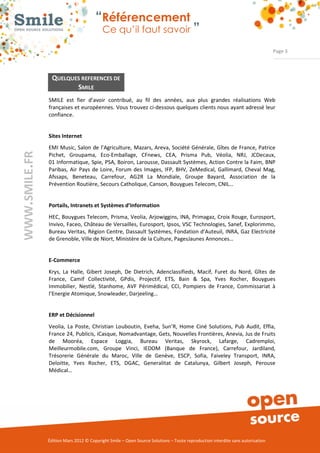 “Référencement
                          Ce qu’il faut savoir ”

                                                                                                               Page 3




 QUELQUES REFERENCES DE
        SMILE
SMILE est fier d’avoir contribué, au fil des années, aux plus grandes réalisations Web
françaises et européennes. Vous trouvez ci­dessous quelques clients nous ayant adressé leur
confiance.


Sites Internet
EMI Music, Salon de l’Agriculture, Mazars, Areva, Société Générale, Gîtes de France, Patrice
Pichet, Groupama, Eco­Emballage, CFnews, CEA, Prisma Pub, Véolia, NRJ, JCDecaux,
01 Informatique, Spie, PSA, Boiron, Larousse, Dassault Systèmes, Action Contre la Faim, BNP
Paribas, Air Pays de Loire, Forum des Images, IFP, BHV, ZeMedical, Gallimard, Cheval Mag,
Afssaps, Beneteau, Carrefour, AG2R La Mondiale, Groupe Bayard, Association de la
Prévention Routière, Secours Catholique, Canson, Bouygues Telecom, CNIL…


Portails, Intranets et Systèmes d’Information
HEC, Bouygues Telecom, Prisma, Veolia, Arjowiggins, INA, Primagaz, Croix Rouge, Eurosport,
Invivo, Faceo, Château de Versailles, Eurosport, Ipsos, VSC Technologies, Sanef, Explorimmo,
Bureau Veritas, Région Centre, Dassault Systèmes, Fondation d’Auteuil, INRA, Gaz Electricité
de Grenoble, Ville de Niort, Ministère de la Culture, PagesJaunes Annonces…


E­Commerce
Krys, La Halle, Gibert Joseph, De Dietrich, Adenclassifieds, Macif, Furet du Nord, Gîtes de
France, Camif Collectivité, GPdis, Projectif, ETS, Bain & Spa, Yves Rocher, Bouygues
Immobilier, Nestlé, Stanhome, AVF Périmédical, CCI, Pompiers de France, Commissariat à
l’Energie Atomique, Snowleader, Darjeeling…


ERP et Décisionnel
Veolia, La Poste, Christian Louboutin, Eveha, Sun’R, Home Ciné Solutions, Pub Audit, Effia,
France 24, Publicis, iCasque, Nomadvantage, Gets, Nouvelles Frontières, Anevia, Jus de Fruits
de Mooréa, Espace Loggia, Bureau Veritas, Skyrock, Lafarge, Cadremploi,
Meilleurmobile.com, Groupe Vinci, IEDOM (Banque de France), Carrefour, Jardiland,
Trésorerie Générale du Maroc, Ville de Genève, ESCP, Sofia, Faiveley Transport, INRA,
Deloitte, Yves Rocher, ETS, DGAC, Generalitat de Catalunya, Gilbert Joseph, Perouse
Médical…




Édition Mars 2012 © Copyright Smile – Open Source Solutions – Toute reproduction interdite sans autorisation
 