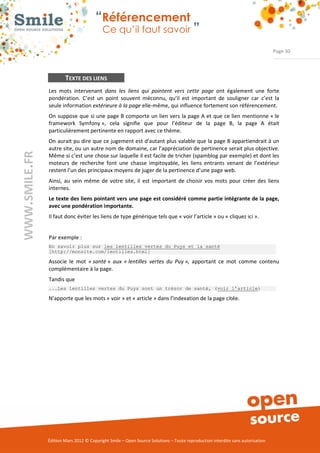 “Référencement
                           Ce qu’il faut savoir ”

                                                                                                                Page 30




        TEXTE DES LIENS
Les  mots  intervenant  dans les liens qui pointent vers cette page  ont  également  une  forte 
pondération.  C’est  un  point  souvent  méconnu,  qu’il  est  important  de  souligner  car  c’est  la 
seule information extérieure à la page elle­même, qui influence fortement son référencement. 
On  suppose que  si une  page B comporte un lien vers la page A et que ce lien mentionne « le 
framework  Symfony »,  cela  signifie  que  pour  l’éditeur  de  la  page  B,  la  page  A  était 
particulièrement pertinente en rapport avec ce thème.  
On aurait pu dire que ce jugement est d’autant plus valable que la page B appartiendrait à un 
autre site, ou un autre nom de domaine, car l’appréciation de pertinence serait plus objective. 
Même si c’est une chose sur laquelle il est facile de tricher (spamblog par exemple) et dont les 
moteurs  de  recherche  font  une  chasse  impitoyable,  les  liens  entrants  venant  de  l’extérieur 
restent l’un des principaux moyens de juger de la pertinence d’une page web. 
Ainsi,  au  sein  même  de  votre  site,  il  est  important  de  choisir  vos  mots  pour  créer  des  liens 
internes. 
Le texte des liens pointant vers une page est considéré comme partie intégrante de la page,
avec une pondération importante.
Il faut donc éviter les liens de type générique tels que « voir l’article » ou « cliquez ici ». 


Par exemple : 
En savoir plus sur les lentilles vertes du Puys et la santé
[http://monsite.com/lentilles.html]

Associe  le  mot  « santé » aux « lentilles vertes du Puy », apportant  ce  mot  comme  contenu 
complémentaire à la page. 
Tandis que 
...Les lentilles vertes du Puys sont un trésor de santé, (voir l’article)

N’apporte que les mots « voir » et « article » dans l’indexation de la page citée. 




Édition Mars 2012 © Copyright Smile – Open Source Solutions – Toute reproduction interdite sans autorisation 
 
