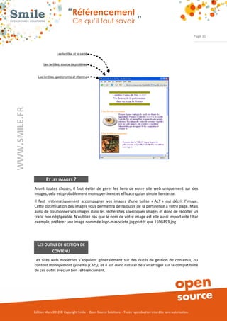 “Référencement
                           Ce qu’il faut savoir ”

                                                                                                                Page 31




        ET LES IMAGES ?
Avant  toutes  choses,  il  faut  éviter  de  gérer  les  liens  de  votre  site  web  uniquement  sur  des 
images, cela est probablement moins pertinent et efficace qu’un simple lien texte. 
Il  faut  systématiquement  accompagner  vos  images  d’une  balise  « ALT »  qui  décrit  l’image.  
Cette optimisation des images vous permettra de rajouter de la pertinence à votre page. Mais 
aussi de positionner vos images dans les recherches spécifiques images et donc de récolter un 
trafic non négligeable. N’oubliez pas que le nom de votre image est elle aussi importante ! Par 
exemple, préférez une image nommée logo­masociete.jpg plutôt que 159GF93.jpg 




  LES OUTILS DE GESTION DE
            CONTENU

Les  sites  web  modernes  s’appuient  généralement  sur  des  outils  de  gestion  de  contenus,  ou 
content management systems (CMS), et il est donc naturel de s’interroger sur la compatibilité 
de ces outils avec un bon référencement. 




Édition Mars 2012 © Copyright Smile – Open Source Solutions – Toute reproduction interdite sans autorisation 
 