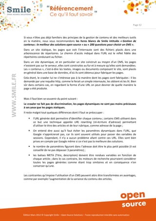“Référencement
                           Ce qu’il faut savoir ”

                                                                                                                Page 32



Si vous n’êtes pas déjà familiers des principes de la gestion de contenu et des meilleurs outils 
en  la  matière,  nous  vous  recommandons  les livres blancs de Smile intitulés « Gestion de
contenus : le meilleur des solutions open source » ou « 200 questions pour choisir un CMS ».
Dans  un  site  statique,  les  pages  que  voit  l’internaute  sont  des  fichiers  placés  dans  une 
arborescence  de  répertoires.  Le  chemin  d’accès  indiqué  dans  l’URL  est  le  reflet  fidèle  des 
répertoires conduisant au fichier. 
Dans  un  site  dynamique,  et  en  particulier  un  site  construit  au  moyen  d’un  CMS,  les  pages 
n’existent pas sur le serveur, elles sont construites au fur et à mesure qu’elles sont demandées. 
Les « contenus »,  c’est­à­dire  les textes,  images ou documents composant le  site,  sont placés 
en général dans une base de données, d’où ils sont obtenus pour fabriquer les pages. 
Cela étant, le crawler lui ne s’intéresse pas à la manière dont les pages sont fabriquées : il les 
demande par une requête http, comme le ferait un simple internaute, les obtient et les lit. Bien 
sûr  dans  certains cas, en  regardant  la  forme  d’une  URL  on peut deviner  de  quelle  manière  la 
page a été produite.  


Mais il faut bien se souvenir du point suivant :  
Le crawler ne fait pas de discrimination, les pages dynamiques ne sont pas moins précieuses
à ses yeux que les pages statiques.
Il reste malgré tout quelques différences dont il faut se préoccuper : 

     ƒ    l’URL générée doit permettre d’identifier chaque contenu ; certains CMS utilisent dans 
          ce  but  une  technique  appelée  URL rewriting  (ré­écriture  d’adresse)  permettant 
          d’utiliser le titre des articles et de leur rubrique, comme adresse de la page ; 
     ƒ    On  entend  dire  aussi  qu’il  faut  éviter  les  paramètres  dynamiques  dans  l’URL,  que 
          Google  n’apprécierait  pas,  car  ils  sont  souvent  utilisés  pour  passer  des  variables  de 
          sessions.  Cependant,  il  n’y  a  aucun  problème  allant  contre  ces  URL.  Elles  sont  bien 
          prises en compte par Google même si ce n’est pas la meilleure des solutions. 
     ƒ    le nombre de paramètres figurant dans l’adresse doit être le plus petit possible (il est 
          conseillé de ne pas dépasser 3 paramètres) ; 
     ƒ    les  balises  META  (Titre,  description)  doivent  être  rendues  variables  en  fonction  de 
          chaque article ; dans le cas contraire, les moteurs de recherche pourraient considérer 
          toutes  les  pages  générées  comme  étant  trop  similaires  et  en  conséquence  n’en 
          conserver qu’une. 


Les contraintes qu’impose l’utilisation d’un CMS peuvent alors être transformées en avantages, 
comme par exemple l’augmentation de la variance du contenu des articles. 




Édition Mars 2012 © Copyright Smile – Open Source Solutions – Toute reproduction interdite sans autorisation 
 