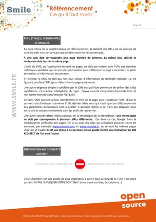 “Référencement
                           Ce qu’il faut savoir ”

                                                                                                                Page 33




URL STABLES,        SIGNIFIANTES
           ET UNIQUES

Au delà même de la problématique de référencement, la stabilité des URLs est un principe de 
base du web, mais un principe que certains outils ne respectent pas. 
A une URL doit correspondre une page donnée de contenu. La même URL utilisée le
lendemain doit fournir la même page.
L’outil  de  CMS, ou l’application servant les pages, ne doit pas insérer dans l’URL des données 
techniques  variables  qui  ne sont pas pertinentes pour référencer la page concernée : ni jeton 
de session, ni information de contexte. 
A  l’inverse,  le  CMS  ne  doit  pas  non  plus  utiliser  d’information  de  contexte  implicite  (i.e.  ne 
figurant pas dans l’URL) pour déterminer la page à présenter.  
Une autre exigence simple à satisfaire par le CMS est qu’il doit permettre de définir des URLs 
signifiantes,  c’est­à­dire  intelligibles,  du  type :  /www.monsite.com/societe/resultats.html  et 
non /www.monsite.com/cmstool ?Id=1294.   
Certains  CMS  sauront  utiliser  directement  le  titre  de  la  page  pour  constituer  l’URL,  d’autres 
permettront d’indiquer  soi­même  l’URL  désirée. Mais ceux qui n’ont  que  des  URLs  reprenant 
des  paramètres  dynamiques  sont  à  écarter  si  possible  même  si  ce  n’est  pas  bloquant  pour 
votre site et son positionnement dans les outils de recherche. 
Une autre considération, moins connue, est la réciproque de la précédente : une même page
ne doit pas correspondre à plusieurs URLs différentes.    Car  dans  ce  cas,  Google  flaire  la 
multiplication  artificielle  des  pages.  On  a  vu  ainsi  des  sites  qui  utilisaient  plusieurs  noms  de 
domaine,  par  exemple  www.monsite.com  et  www.monsite.fr,  en  servant  les  mêmes  pages 
sous l’un et l’autre. C’est une chose à ne pas faire, il faut plutôt mettre une instruction de 301
REDIRECT de l’un vers l’autre.




INTERDICTION DU DUPLICATE
             CONTENT




C’est sûrement l’un des points les plus importants à suivre tout au long de la « vie » de votre 
portail : NE PAS DUPLIQUER VOTRE CONTENU ! (mais aussi les titles, descriptions…) 




Édition Mars 2012 © Copyright Smile – Open Source Solutions – Toute reproduction interdite sans autorisation 
 