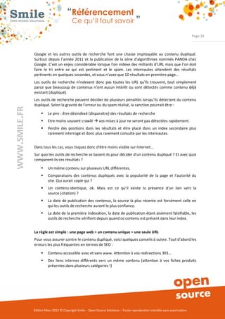 “Référencement
                           Ce qu’il faut savoir ”

                                                                                                                Page 34



Google  et  les  autres  outils  de  recherche  font  une  chasse  impitoyable  au  contenu  dupliqué.  
Surtout  depuis  l’année  2011  et  la  publication  de  la  série  d’algorithmes nommés PANDA  chez 
Google. C’est un enjeu considérable lorsque l’on indexe des milliards d’URL mais que l’on doit 
faire  le  tri  entre  ce  qui  est  pertinent  et  le  spam.  Les  internautes  attendent  des  résultats 
pertinents en quelques secondes, et vous n’avez que 10 résultats en première page… 
Les  outils  de  recherche  n'indexent  donc  pas  toutes  les  URL  qu'ils  trouvent,  tout  simplement 
parce  que  beaucoup  de  contenus n’ont  aucun  intérêt ou sont  détectés  comme  contenu  déjà 
existant (dupliqué). 
Les outils de recherche peuvent décider de plusieurs pénalités lorsqu’ils détectent du contenu 
dupliqué. Selon la gravité de l’erreur ou du spam réalisé, la sanction pourrait être :   

     ƒ    Le pire : être désindexé (disparaitre) des résultats de recherche 
     ƒ    Etre moins souvent crawlé Æ vos mises à jour ne seront pas détectées rapidement. 
     ƒ    Perdre  des  positions  dans  les  résultats  et  être  placé  dans  un  index  secondaire  plus 
          rarement interrogé et donc plus rarement consulté par les internautes. 


Dans tous les cas, vous risquez donc d’être moins visible sur Internet… 
Sur quoi les outils de recherche se basent­ils pour décider d’un contenu dupliqué ? Et avec quoi 
comparent­ils ces résultats ? 

     ƒ    Un même contenu sur plusieurs URL différentes.  
     ƒ    Comparaisons  des  contenus  dupliqués  avec  la  popularité  de  la  page  et  l’autorité  du 
          site. Qui aurait copié qui ? 
     ƒ    Un  contenu identique,  ok.  Mais  est  ce  qu’il  existe  la  présence  d'un  lien  vers  la 
          source (citation) ?  
     ƒ    La  date  de  publication des  contenus, la  source  la  plus  récente  est forcément celle en 
          qui les outils de recherche auront le plus confiance. 
     ƒ    La date de la première indexation, la date de publication étant aisément falsifiable, les 
          outils de recherche vérifient depuis quand ce contenu est présent dans leur index. 


La règle est simple : une page web = un contenu unique = une seule URL
Pour vous assurer contre le contenu dupliqué, voici quelques conseils à suivre. Tout d’abord les 
erreurs les plus fréquentes en termes de SEO :  

     ƒ    Contenu accessible avec et sans www. Attention à vos redirections 301…  
     ƒ    Des  liens  internes  différents  vers  un  même  contenu  (attention  à  vos  fiches  produits 
          présentes dans plusieurs catégories !) 




Édition Mars 2012 © Copyright Smile – Open Source Solutions – Toute reproduction interdite sans autorisation 
 