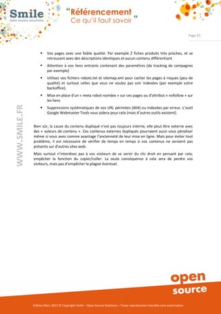 “Référencement
                           Ce qu’il faut savoir ”

                                                                                                                Page 35



     ƒ    Vos  pages  avec  une  faible  qualité.  Par  exemple  2  fiches  produits  très  proches,  et  se 
          retrouvant avec des descriptions identiques et aucun contenu différentiant 
     ƒ    Attention  à  vos  liens  entrants  contenant  des  paramètres  (de  tracking  de  campagnes 
          par exemple) 
     ƒ    Utilisez  vos fichiers robots.txt et  sitemap.xml  pour  cacher  les pages à  risques  (peu de 
          qualité)  et  surtout  celles  que  vous  ne  voulez  pas  voir  indexées  (par  exemple  votre 
          backoffice). 
     ƒ    Mise en place d'un « meta robot noindex » sur ces pages ou d’attribut « nofollow » sur 
          les liens 
     ƒ    Suppressions systématiques de vos URL périmées (404) ou indexées par erreur. L’outil 
          Google Webmaster Tools vous aidera pour cela (mais d’autres outils existent). 


Bien sûr, la cause du contenu dupliqué n’est pas toujours interne, elle peut être externe avec 
des «  voleurs de contenu ». Ces  contenus  externes  dupliqués  pourraient aussi  vous  pénaliser 
même si vous avez comme avantage l’ancienneté de leur mise en ligne. Mais pour éviter tout 
problème,  il  est  nécessaire  de  vérifier  de  temps  en  temps  si  vos  contenus  ne  seraient  pas 
présents sur d’autres sites web.  
Mais  surtout  n’interdisez  pas  à  vos  visiteurs  de  se  servir  du  clic  droit  en  pensant  par  cela, 
empêcher  la  fonction  du  copier/coller.  La  seule  conséquence  à  cela  sera  de  perdre  vos 
visiteurs, mais pas d’empêcher le plagiat éventuel. 




Édition Mars 2012 © Copyright Smile – Open Source Solutions – Toute reproduction interdite sans autorisation 
 