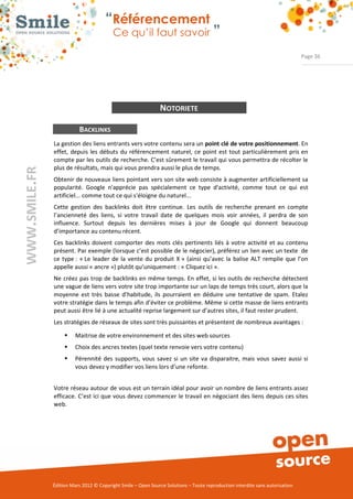“Référencement
                           Ce qu’il faut savoir ”

                                                                                                                Page 36




                                                NOTORIETE

           BACKLINKS
La gestion des liens entrants vers votre contenu sera un point clé de votre positionnement. En 
effet,  depuis  les  débuts  du  référencement  naturel,  ce  point est  tout  particulièrement pris en 
compte par les outils de recherche. C’est sûrement le travail qui vous permettra de récolter le 
plus de résultats, mais qui vous prendra aussi le plus de temps. 
Obtenir de nouveaux liens pointant vers son site web consiste à augmenter artificiellement sa 
popularité.  Google  n'apprécie  pas  spécialement  ce  type  d'activité,  comme  tout  ce  qui  est 
artificiel... comme tout ce qui s'éloigne du naturel... 
Cette  gestion  des  backlinks  doit  être  continue.  Les  outils  de  recherche  prenant  en  compte 
l’ancienneté  des  liens,  si  votre  travail  date  de  quelques  mois  voir  années,  il  perdra  de  son 
influence.  Surtout  depuis  les  dernières  mises  à  jour  de  Google  qui  donnent  beaucoup 
d’importance au contenu récent. 
Ces  backlinks  doivent  comporter  des  mots  clés  pertinents  liés  à  votre  activité  et  au  contenu 
présent. Par exemple (lorsque c’est possible de le négocier), préférez un lien avec un texte  de 
ce  type :  « Le  leader  de  la  vente  du  produit  X »  (ainsi  qu’avec  la  balise  ALT  remplie  que  l’on 
appelle aussi « ancre ») plutôt qu’uniquement : « Cliquez ici ». 
Ne  créez  pas trop de  backlinks en même temps. En effet, si les outils de recherche détectent 
une vague de liens vers votre site trop importante sur un laps de temps très court, alors que la 
moyenne  est  très  basse  d’habitude,  ils  pourraient  en  déduire  une  tentative  de  spam.  Etalez 
votre stratégie dans le temps afin d’éviter ce problème. Même si cette masse de liens entrants 
peut aussi être lié à une actualité reprise largement sur d’autres sites, il faut rester prudent. 
Les stratégies de réseaux de sites sont très puissantes et présentent de nombreux avantages : 

     ƒ    Maitrise de votre environnement et des sites web sources 
     ƒ    Choix des ancres textes (quel texte renvoie vers votre contenu) 
     ƒ    Pérennité  des  supports,  vous  savez  si  un  site  va  disparaitre,  mais  vous  savez  aussi  si 
          vous devez y modifier vos liens lors d’une refonte. 


Votre réseau autour de vous est un terrain idéal pour avoir un nombre de liens entrants assez 
efficace. C’est ici que vous devez commencer le travail en négociant des liens depuis ces sites 
web. 




Édition Mars 2012 © Copyright Smile – Open Source Solutions – Toute reproduction interdite sans autorisation 
 