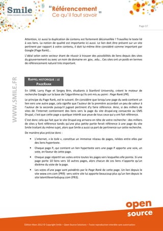 “Référencement
                           Ce qu’il faut savoir ”

                                                                                                                Page 37



Attention, ici aussi la duplication de contenu est fortement déconseillée ! Travaillez le texte lié 
à  vos liens.  La  notion  de  qualité est importante  ici aussi.  Le  lien  doit  être  présent sur un  site 
pertinent  par rapport  à votre  contenu,  il  doit  lui­même être  considéré  comme important  par 
Google (Page Rank)… 
L’idéal  selon  votre secteur  étant de réussir à trouver des possibilités de liens depuis des sites 
du gouvernement ou avec un nom de domaine en .gov, .edu... Ces sites ont un poids en termes 
de référencement naturel très important. 




   RAPPEL HISTORIQUE : LE
        PAGERANK
En  1998,  Larry  Page  et  Sergey  Brin,  étudiants  à  Stanford  University,  créent  le  moteur  de 
recherche Google sur la base de l’algorithme qu’ils ont mis au point : Page Rank (PR). 
Le principe du Page Rank, est le suivant. On considère que lorsqu’une page du web contient un 
lien vers une autre page, cela signifie que l’auteur de la première accordait un peu de valeur à 
l’auteur  de  la  seconde  puisqu’il  jugeait  pertinent  d’y  faire  référence.  Ainsi,  si  des  milliers  de 
sites  de  l’Internet  contiennent  des  liens  vers  la  page  du  site  drupal.org  consacrée  au  CMS 
Drupal, c’est que cette page a quelque intérêt aux yeux de tous ceux qui y ont fait référence. 
C’est donc cela qui fait que le site Drupal.org arrivera en tête de votre recherche : des milliers 
de  sites  y  font  référence  tandis  qu’une  plus  petite  partie  ferait  référence  à  une  page  du  site 
Smile traitant du même sujet, alors que Smile a aussi sa part de pertinence sur cette recherche. 
De manière plus précise donc : 

     ƒ    L’internet,  « la toile »,  constitue  un  immense  réseau  de  pages,  reliées  entre  elles  par 
          des liens hypertexte. 
     ƒ    Chaque page P1 qui contient un lien hypertexte vers une page P apporte une voix, un 
          vote, en faveur de cette page. 
     ƒ    Chaque page répartit ses votes entre toutes les pages vers lesquelles elle pointe. Si une 
          page  porte  10  liens  vers  10  autres  pages,  alors  chacun  de  ces  liens  n’apporte  qu’un 
          dixième du vote de la page. 
     ƒ    Les votes d’une page sont pondérés par le Page Rank de cette page. Un lien depuis le 
          site www.cnn.com (PR9)  vers votre site lui apporte beaucoup plus qu’un lien depuis le 
          site lalentillevertedupuy.com (PR3). 




Édition Mars 2012 © Copyright Smile – Open Source Solutions – Toute reproduction interdite sans autorisation 
 