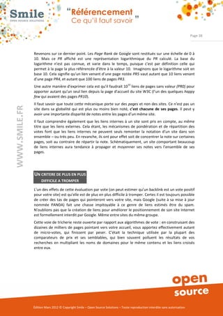 “Référencement
                           Ce qu’il faut savoir ”

                                                                                                                Page 38



Revenons sur ce dernier point. Les Page Rank de Google sont restitués sur une échelle de 0 à 
10.  Mais  ce  PR  affiché  est  une  représentation  logarithmique  du  PR calculé.  La  base  du 
logarithme  n’est  pas  connue,  et  varie  dans  le  temps,  puisque  c’est  par  définition  celle  qui 
permet à la page la plus référencée d’être à la valeur 10.  Imaginons que le logarithme soit en 
base 10. Cela signifie qu’un lien venant d’une page notée PR5 vaut autant que 10 liens venant 
d’une page PR4, et autant que 100 liens de pages PR3.
Une autre manière d’exprimer cela est qu’il faudrait 1010 liens de pages sans valeur (PR0) pour 
apporter autant qu’un seul lien depuis la page d’accueil du site W3C (l’un des quelques happy
few qui avaient des pages PR10). 
Il faut savoir que toute cette mécanique porte sur des pages et non des sites. Ce n’est pas un 
site  dans  sa  globalité  qui  est  plus  ou  moins  bien  noté,  c’est chacune de ses pages.  Il  peut  y 
avoir une importante disparité de notes entre les pages d’un même site.  
Il faut  comprendre  également que  les  liens  internes  à un  site  sont  pris en  compte, au même 
titre  que  les  liens  externes.  Cela  étant,  les  mécanismes  de  pondération  et  de  répartition  des 
votes  font  que  les  liens  internes  ne  peuvent  seuls  remonter  la  notation  d’un  site  dans  son 
ensemble – ou très peu. En revanche, ils ont pour effet soit de concentrer la note sur certaines 
pages,  soit  au  contraire  de  répartir la  note.  Schématiquement,  un  site  comportant  beaucoup 
de  liens  internes  aura  tendance  à  propager  et  moyenner  ses  notes  vers  l’ensemble  de  ses 
pages. 




UN CRITERE DE PLUS EN PLUS
     DIFFICILE A TROMPER

L’un des effets de cette évaluation par vote (on peut estimer qu’un backlink est un vote positif 
pour votre site) est qu’elle est de plus en plus difficile à tromper. Certes il est toujours possible 
de  créer  des  tas  de  pages  qui  pointeront  vers  votre  site,  mais Google  (suite  à sa  mise  à jour 
nommée  PANDA)  fait  une  chasse  impitoyable  à  ce  genre  de  liens  estimés  être  du  spam. 
N’oublions pas que la création de liens pour améliorer le positionnement de son site Internet 
est formellement interdit par Google. Même entre sites du même groupe.   
Cette voie de tricherie reste ouverte par rapport aux algorithmes de vote : en construisant des 
dizaines de  milliers  de  pages pointant vers  votre accueil, vous  apportez  effectivement autant 
de  micro­votes,  qui  finissent  par  peser.  C’était  la  technique  utilisée  par  la  plupart  des 
comparateurs  de  prix  et  ses  semblables,  qui  bien  souvent  polluent  les  résultats  de  vos 
recherches  en  multipliant  les  noms  de  domaines  pour  le  même  contenu  et  les  liens  croisés 
entre eux.  




Édition Mars 2012 © Copyright Smile – Open Source Solutions – Toute reproduction interdite sans autorisation 
 