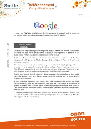 “Référencement
                           Ce qu’il faut savoir ”

                                                                                                                Page 39




La mise a jour PANDA est principalement destinée a ce genre de sites web, mais ne soyons pas 
naïf, destiné aussi à protéger les propres outils de comparaison de Google. 




     LE PARTAGE, NOUVEL
            ELDORADO

Une  traduction  simple  de  l’algorithme  PageRank  est qu’il est  bon  que d’autres  sites  pointent 
vers  votre  site,  c’est­à­dire  contiennent  un  ou  plusieurs  liens  hypertexte  en  direction  de  vos 
pages. Et cela d’autant plus que ces sites sont eux­mêmes connus. 
Encore  une  fois,  avant  d’essayer  de  tromper  ce  mécanisme  en  construisant  des  liens 
trompeurs,  il  est  largement  préférable  d’essayer  de  jouer  le  jeu,  et  d’obtenir  de  vrais  liens, 
partant de vrais sites. 
Si le  contenu  de  votre site est intéressant  et que vous faites l’effort de le partager autour de 
vous, alors vous verrez que les liens viendront tous seuls, car d’autres trouveront opportun de 
faire  référence  à  votre  site.  Si  votre  site  contient  un  contenu  unique  sur  l’histoire  du  stylo  à 
bille, alors tous les sites évoquant ce sujet voudront faire référence à cette page. 
Ensuite,  vous  pouvez  bien  sûr  demander  à  vos  partenaires  de  tous  ordres  de  bien  vouloir 
placer  des  liens  vers  votre  site.  Si  vous  commercialisez  des  produits,  alors  ce  pourra  être  les 
sites de vos distributeurs. 
Si  votre  entreprise  appartient  à  un  groupe,  alors  il  est  intéressant  que  les  sites  du  groupe 
placent  des  liens  croisés  vers  les  autres  sites  du  groupe.  Ce  n’est  pas  une  façon  naturelle  de 
générer du backlink bien sûr, mais cela serait dommage de ne pas se servir de cette base pour 
créer du lien entrant vers votre contenu. Surtout que les sites de votre groupe sont pertinents 
pour vous citer.  
La limite de cette technique est dans le nombre : trop de liens dilue l’apport de chacun.  Aussi 
là  encore  la  qualité  prime  sur  la  quantité :  privilégiez  ceux  avec  vos  partenaires  et/ou  des 
acteurs pertinents de votre domaine. 




Édition Mars 2012 © Copyright Smile – Open Source Solutions – Toute reproduction interdite sans autorisation 
 