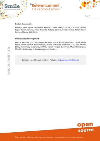 “Référencement
                          Ce qu’il faut savoir ”

                                                                                                               Page 4



Gestion documentaire
Primagaz, UCFF, Apave, Géoservices, Renault F1 Team, INRIA, CIDJ, SNCD, Ecureuil Gestion,
Région Centre, Serimax, Véolia Propreté, NetasQ, Generali, Bureau Veritas, Alstom Power
Services, Mazars, SNCF, HEC…


Infrastructure et Hébergement
Agence Nationale pour les Chèques Vacances, Pierre Audoin Consultants, Rexel, Motor
Presse, OSEO, Sport24, Eco­Emballage, Institut Mutualiste Montsouris, ETS, Ionis, Osmoz,
SIDEL, Atel Hotels, Cadremploi, SETRAG, Institut Français du Pétrole, Mutualité Française,
Ministère de l’écologie et du développement durable…




           Consulter nos références, en ligne, à l’adresse : http://www.smile.fr/clients.




Édition Mars 2012 © Copyright Smile – Open Source Solutions – Toute reproduction interdite sans autorisation
 