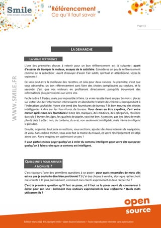 “Référencement
                           Ce qu’il faut savoir ”

                                                                                                                Page 41




                                              LA DEMARCHE

     LA VRAIE PERTINENCE
L’une  des  premières  choses  à  retenir  pour  un  bon  référencement  est  la  suivante :  avant 
d’essayer de tromper le moteur, essayez de le satisfaire. Considérez un peu le référencement 
comme  de  la  séduction :  avant  d’essayer  d’avoir  l’air  subtil,  spirituel  et  attentionné,  soyez­le 
vraiment ! 
Ce  sera peut­être la  meilleure  des  recettes, et  cela  pour  deux  raisons :  la première, c’est que 
vous  obtiendrez  un  bon  référencement  sans  faire  des  choses  compliquées  ou  tordues,  et  la 
seconde  c’est  que  vos  visiteurs  en  profiteront  directement  puisqu’ils  trouveront  des 
informations plus pertinentes sur votre site. 
Facile à dire ? Certes, mais pas impossible à faire. La vraie recette tient en peu de mots : placez 
sur votre site de l’information intéressante et abondante traitant des thèmes correspondant à 
l’indexation souhaitée. Votre site vend des fournitures de bureau ? Et bien trouvez des choses 
intelligentes  à  dire  sur  les  fournitures  de  bureau.  Vous  devez  en  être  capables,  c’est  votre 
métier après tout, les fournitures ! Citez des marques, des modèles, des catégories, l’histoire 
du stylo à travers les âges, les qualités de papier, tout est bon. Attention, pas des listes de mots 
placés côte à côte : non, du contenu, du vrai, non seulement intelligible, mais même intelligent
si possible. 
Ensuite, organisez tout cela en sections, sous­sections, ajoutez des liens internes de navigation, 
et voilà. Sans même tricher, vous avez fait la moitié du travail, et votre référencement est déjà 
assez bon. Alors imaginez en optimisant un peu ! 
Il vaut parfois mieux payer quelqu’un à créer du contenu intelligent pour votre site que payer 
quelqu’un à faire croire que ce contenu est intelligent. 




QUELS MOTS POUR ARRIVER 
      A MON SITE ? 

C’est toujours l’une des premières  questions à se poser : pour  quels ensembles de mots clés 
est­ce que je souhaite être bien positionné ? Si j’ai des choses à vendre, alors que recherchent 
mes clients ? Et plus précisément, comment mes clients exprimeront­ils leur recherche ? 
C’est  la  première  question  qu’il  faut  se  poser,  et  il  faut  se  la  poser  avant  de  commencer  à 
écrire  pour  son  site :  Comment  mes  visiteurs  exprimeront­ils  leur  recherche ?  Quels  mots 
utiliseront­ils ? 




Édition Mars 2012 © Copyright Smile – Open Source Solutions – Toute reproduction interdite sans autorisation 
 
