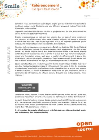 “Référencement
                           Ce qu’il faut savoir ”

                                                                                                                Page 42



Comme on l’a vu, les internautes savent de plus en plus qu’il leur faut cibler leur recherche en 
combinant  plusieurs  mots.  C’est  donc  aussi  pour  différents  groupes de mots  qu’il conviendra 
d’apparaître en bonne place. 
Le premier exercice est donc de lister ces mots et groupes de mots par écrit, à l’occasion d’une 
séance de réflexion de type brainstorming. 
Ensuite,  on s’assurera que  ces  mots sont bien  présents dans  vos pages. Il  arrive  couramment 
que  rédaction  et  référencement  soient  deux  processus  disjoints :  on  essaye  a  posteriori 
d’associer  des  mots­clés  à  des  articles  déjà  écrits.  Mais  il  est  largement  préférable  que  les 
textes du site utilisent effectivement les ensembles de mots choisis. 
Attention également aux synonymes ou variantes. Dans le cas du site du CNLL (Conseil National 
du  Logiciel  Libre)  par  exemple,  les  visiteurs  peuvent  saisir  « opensource »  ou  bien  « open 
source »  ou  encore  « logiciel  libre »,  et  d’autres  équivalents  encore.  Il  est  difficile  d’utiliser 
systématiquement tous ces mots dans un article, et le souci d’un style clair amènerait plutôt à 
choisir  une  formulation  unique.  Mais  pour  la  qualité  du  référencement,  il  pourra  être 
préférable au contraire de varier les expressions. Varier les expressions à dessein, certes, mais 
tout en évitant les variantes de pur style, qui au contraire pollueraient la perception. 
Soyons clairs toutefois : si le vocabulaire, pour les thèmes fondamentaux, doit être étudié avec 
soin, il ne s’agit surtout pas d’écrire pour le référencement, c’est­à­dire de faire des phrases qui 
n’auraient pas d’autre finalité que le référencement. Elles gêneraient le lecteur, sans apporter 
le  bénéfice  attendu.  La  notion  de  qualité  doit  rester  l’une  des  plus  importantes  lors  de  la 
construction  de  votre  contenu.  En effet, un  contenu  de  qualité  sera partagé et  donc…  mieux 
référencé ! 




          QUELS MOTS 
     RECHERCHAIENT MES 
           VISITEURS ? 

La  réflexion  amont,  évoquée  ci­avant,  doit  être  validée  par  une  analyse  en  aval :  quels  mots 
avaient saisi mes visiteurs lorsqu’ils sont parvenus sur mon site par un moteur de recherche ? 
Les outils de  suivi  d’audience tels  que  Google Analytics, Analyser (AT  Internet, anciennement 
XiTi)… permettent de connaître les mots­clés qu’avaient saisi les visiteurs de votre site, si c’est 
au  moyen  d’un  tel moteur  que  l’internaute  est arrivé. En  effet, les mots­clés recherchés  sont 
inscrits dans l’URL appelante, ou « referer ». 
Il  est  important  de  consulter  régulièrement  cette  liste  des  mots­clés  ayant  conduit  à  votre 
site, pratiquement dans toute son étendue. 




Édition Mars 2012 © Copyright Smile – Open Source Solutions – Toute reproduction interdite sans autorisation 
 
