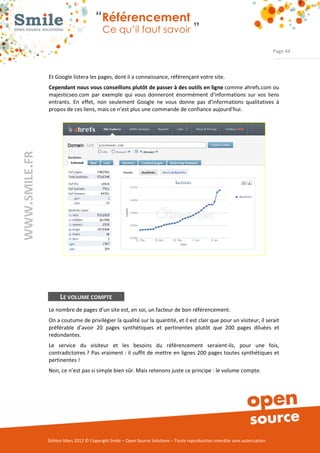 “Référencement
                           Ce qu’il faut savoir ”

                                                                                                                Page 44



Et Google listera les pages, dont il a connaissance, référençant votre site. 
Cependant nous vous conseillons plutôt de passer à des outils en ligne comme ahrefs.com ou 
majesticseo.com  par  exemple  qui  vous  donneront  énormément  d’informations  sur  vos  liens 
entrants.  En  effet,  non  seulement  Google  ne  vous  donne  pas  d’informations  qualitatives  à 
propos de ces liens, mais ce n’est plus une commande de confiance aujourd’hui. 




      LE VOLUME COMPTE
Le nombre de pages d’un site est, en soi, un facteur de bon référencement.    
On a coutume de privilégier la qualité sur la quantité, et il est clair que pour un visiteur, il serait 
préférable  d’avoir  20  pages  synthétiques  et  pertinentes  plutôt  que  200  pages  diluées  et 
redondantes. 
Le  service  du  visiteur  et  les  besoins  du  référencement  seraient­ils,  pour  une  fois, 
contradictoires ?  Pas  vraiment : il suffit de mettre en  lignes 200 pages toutes synthétiques et 
pertinentes ! 
Non, ce n’est pas si simple bien sûr. Mais retenons juste ce principe : le volume compte. 




Édition Mars 2012 © Copyright Smile – Open Source Solutions – Toute reproduction interdite sans autorisation 
 