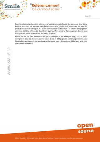 “Référencement
                           Ce qu’il faut savoir ”

                                                                                                                Page 45



Pour  les  sites  qui  présentent,  au  moyen  d’applications  spécifiques,  des  contenus  issus  d’une 
base  de  données,  par  exemple  des  petites  annonces  d’emploi  ou  d’immobilier,  ou  bien  des 
produits  issus  d’un  catalogue,  il  y  a  une  conséquence  toute  simple :  la  totalité  des  pages  de 
contenus doit être référencée. C’est à dire qu’il faut faire en sorte d’aménager un chemin pour 
le crawler qui mène vers chacune des pages de détail. 
Lorsqu’on  est  un  site  d’annonce  tel  que  Cadremploi.fr  par  exemple,  avec  15 000  offres 
d’emploi  en  base  de  données, donner  accès à  ces  15 000  pages de  contenus pertinents  pour 
l’indexation,  par  rapport  aux  quelques  centaines  de  pages  de  contenus  éditoriaux, peut  faire 
une énorme différence. 




Édition Mars 2012 © Copyright Smile – Open Source Solutions – Toute reproduction interdite sans autorisation 
 