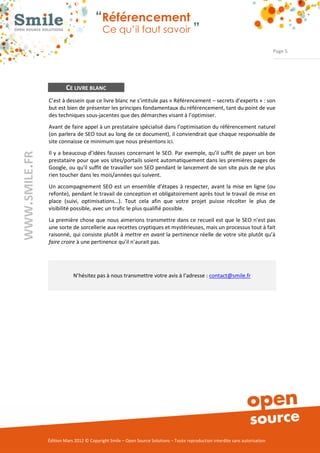 “Référencement
                          Ce qu’il faut savoir ”

                                                                                                               Page 5




        CE LIVRE BLANC
C’est à dessein que ce livre blanc ne s’intitule pas « Référencement – secrets d’experts » : son
but est bien de présenter les principes fondamentaux du référencement, tant du point de vue
des techniques sous­jacentes que des démarches visant à l’optimiser.
Avant de faire appel à un prestataire spécialisé dans l’optimisation du référencement naturel
(on parlera de SEO tout au long de ce document), il conviendrait que chaque responsable de
site connaisse ce minimum que nous présentons ici.
Il y a beaucoup d’idées fausses concernant le SEO. Par exemple, qu’il suffit de payer un bon
prestataire pour que vos sites/portails soient automatiquement dans les premières pages de
Google, ou qu'il suffit de travailler son SEO pendant le lancement de son site puis de ne plus
rien toucher dans les mois/années qui suivent.
Un accompagnement SEO est un ensemble d’étapes à respecter, avant la mise en ligne (ou
refonte), pendant le travail de conception et obligatoirement après tout le travail de mise en
place (suivi, optimisations…). Tout cela afin que votre projet puisse récolter le plus de
visibilité possible, avec un trafic le plus qualifié possible.
La première chose que nous aimerions transmettre dans ce recueil est que le SEO n’est pas
une sorte de sorcellerie aux recettes cryptiques et mystérieuses, mais un processus tout à fait
raisonné, qui consiste plutôt à mettre en avant la pertinence réelle de votre site plutôt qu’à
faire croire à une pertinence qu’il n’aurait pas.




            N’hésitez pas à nous transmettre votre avis à l’adresse : contact@smile.fr




Édition Mars 2012 © Copyright Smile – Open Source Solutions – Toute reproduction interdite sans autorisation
 