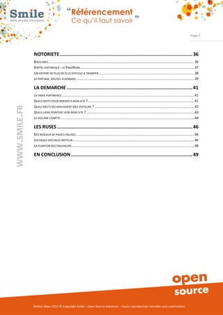 “Référencement
                                     Ce qu’il faut savoir ”

                                                                                                                                                              Page 7




NOTORIETE ............................................................................................... 36
BACKLINKS ...........................................................................................................................................................36
RAPPEL HISTORIQUE : LE PAGERANK .........................................................................................................................37
UN CRITERE DE PLUS EN PLUS DIFFICILE A TROMPER......................................................................................................38
LE PARTAGE, NOUVEL ELDORADO .............................................................................................................................39

LA DEMARCHE .......................................................................................... 41
LA VRAIE PERTINENCE.............................................................................................................................................41
QUELS MOTS POUR ARRIVER A MON SITE ?.................................................................................................................41
QUELS MOTS RECHERCHAIENT MES VISITEURS ? ..........................................................................................................42
QUELS LIENS POINTENT VERS MON SITE ?...................................................................................................................43
LE VOLUME COMPTE ..............................................................................................................................................44

LES RUSES ................................................................................................. 46
DES RESEAUX DE PAGES CREUSES..............................................................................................................................46
LES PAGES SPECIALES MOTEUR .................................................................................................................................46
LA PUNITION DES FRAUDEURS ..................................................................................................................................48

EN CONCLUSION ....................................................................................... 49




Édition Mars 2012 © Copyright Smile – Open Source Solutions – Toute reproduction interdite sans autorisation
 